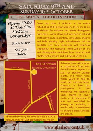 SATURDAY 9TH ANDSUNDAY 10TH OCTOBERGET ARTY AT THE OLD STATION!Enjoy two days of activities at the newly refurbished Old Railway Station. There are to be workshops for children and adults throughout both days – come along and take part in art and craft activities, face painting, computers, origami and bulb planting. Light refreshments will be available and local musicians will entertain throughout the weekend. There will be an art and photographic exhibition from local art and photographic groups and individual artists. OnOpens 10.00 at The Old Station,LongridgeFree entrySee youthere!Saturday there will also be an appearance from John Gornall – tree surgeon – a stall for Stanley Grange plants, and many more where you’ll be able to meet, talk, and buy items. Entrance is free but participation in the workshops will require a small charge to cover costs, or by donation. If you are interested in joining our activities, it would help to telephone to ensure a place as these are limited.|7www.glashow.org.ukThe number to ring for any enquiries is 01772 780520. Why not visit our website for more?
