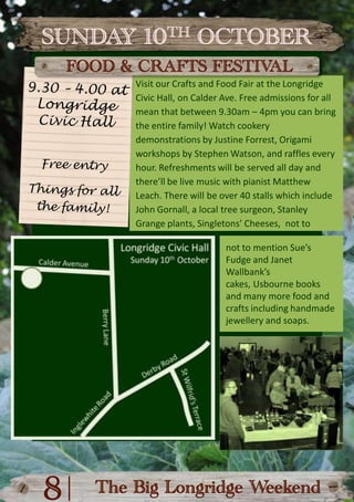 SUNDAY 10TH OCTOBERFOOD & CRAFTS FESTIVALVisit our Crafts and Food Fair at the Longridge Civic Hall, on Calder Ave. Free admissions for all mean that between 9.30am – 4pm you can bring the entire family! Watch cookery demonstrations by Justine Forrest, Origami workshops by Stephen Watson, and raffles every hour. Refreshments will be served all day and there’ll be live music with pianist Matthew Leach. There will be over 40 stalls which include John Gornall, a local tree surgeon, Stanley Grange plants, Singletons’ Cheeses,  not to9.30 – 4.00 at Longridge Civic HallFree entryThings for allthe family!not to mention Sue’s Fudge and Janet Wallbank’s cakes, Usbourne books and many more food and crafts including handmade jewellery and soaps.|8The Big Longridge Weekend