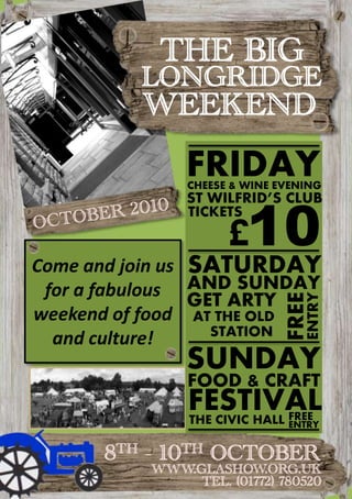 THE BIG LONGRIDGE WEEKEND FRIDAY CHEESE & WINE EVENING ST WILFRID’S CLUB 10 £ OCTOBER 2010 TICKETS AT THE OLD FREE STATION ENTRY Come and join us for a fabulous weekend of food and culture! SATURDAY AND SUNDAY GET ARTY FREE ENTRY SUNDAY FOOD & CRAFT FESTIVAL THE CIVIC HALL 8TH - 10TH OCTOBER www.glashow.org.uk Tel. (01772) 780520 