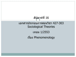 สัปดาห์ที่  16 เอกสารประกอบการสอนวิชา  427-303 Sociological Theories เทอม  1/2553 เรื่อง  Phenomenology 