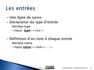 Une ligne de saisie 
Déclaration du type d’entrée 
◦Attribut type 
◦<input type=« xxx » 
Définition d’un nom à chaque entrée 
◦Attribut name 
◦<input name=« nom » …/> 
LightPath 2014© - http://www.jmrenouard.fr 
12  