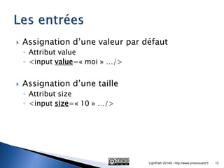 Assignation d’une valeur par défaut 
◦Attribut value 
◦<input value=« moi » …/> 
Assignation d’une taille 
◦Attribut size 
◦<input size=« 10 » …/> 
LightPath 2014© - http://www.jmrenouard.fr 
13  