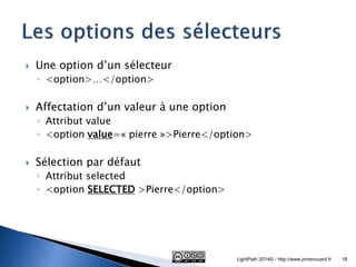 Une option d’un sélecteur 
◦<option>…</option> 
Affectation d’un valeur à une option 
◦Attribut value 
◦<option value=« pierre »>Pierre</option> 
Sélection par défaut 
◦Attribut selected 
◦<option SELECTED >Pierre</option> 
LightPath 2014© - http://www.jmrenouard.fr 
18  