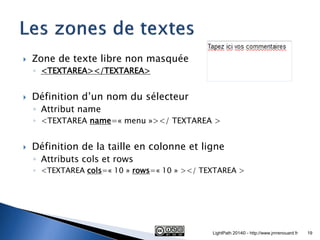 Zone de texte libre non masquée 
◦<TEXTAREA></TEXTAREA> 
Définition d’un nom du sélecteur 
◦Attribut name 
◦<TEXTAREA name=« menu »></ TEXTAREA > 
Définition de la taille en colonne et ligne 
◦Attributs cols et rows 
◦<TEXTAREA cols=« 10 » rows=« 10 » ></ TEXTAREA > 
LightPath 2014© - http://www.jmrenouard.fr 
19  