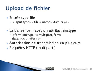 Entrée type file 
◦<input type=« file » name=«fichier »/> 
La balise form avec un attribut enctype 
◦<form enctype=« multipart/form- data »>…</form> 
Autorisation de transmission en plusieurs 
Requêtes HTTP (multipart ). 
LightPath 2014© - http://www.jmrenouard.fr 
21  