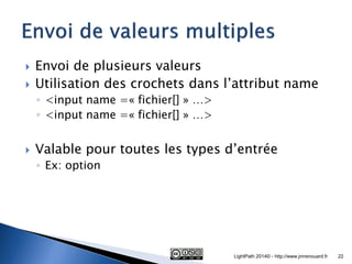 Envoi de plusieurs valeurs 
Utilisation des crochets dans l’attribut name 
◦<input name =« fichier[] » …> 
◦<input name =« fichier[] » …> 
Valable pour toutes les types d’entrée 
◦Ex: option 
LightPath 2014© - http://www.jmrenouard.fr 
22  