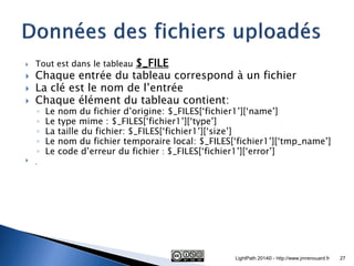 Tout est dans le tableau $_FILE 
Chaque entrée du tableau correspond à un fichier 
La clé est le nom de l’entrée 
Chaque élément du tableau contient: 
◦Le nom du fichier d’origine: $_FILES[‘fichier1’][‘name’] 
◦Le type mime : $_FILES[‘fichier1’][‘type’] 
◦La taille du fichier: $_FILES[‘fichier1’][‘size’] 
◦Le nom du fichier temporaire local: $_FILES[‘fichier1’][‘tmp_name’] 
◦Le code d’erreur du fichier : $_FILES[‘fichier1’][‘error’] 
 . 
LightPath 2014© - http://www.jmrenouard.fr 
27  
