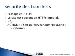 Passage en HTTPS 
Le site est souvent en HTTPs intégral. 
<form ACTION=« https://serveur.com/post.php » …></form> 
LightPath 2014© - http://www.jmrenouard.fr 
29  