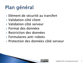 Elément de sécurité au transfert 
Validation côté client 
Validation côté serveur 
Format des données 
Restriction des données 
Formulaires anti-robots 
Protection des données côté serveur 
LightPath 2014© - http://www.jmrenouard.fr 
3  