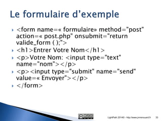 <form name=« formulaire» method="post" action=« post.php" onsubmit="return valide_form ( );"> 
<h1>Entrer Votre Nom</h1> 
<p>Votre Nom: <input type="text" name="nom"></p> 
<p><input type="submit" name="send" value=« Envoyer"></p> 
</form> 
LightPath 2014© - http://www.jmrenouard.fr 
33  