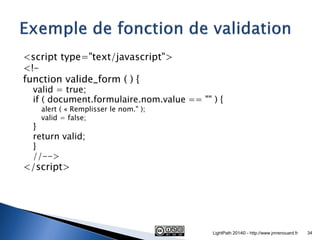 <script type="text/javascript"> 
<!– 
function valide_form ( ) { 
valid = true; 
if ( document.formulaire.nom.value == "" ) { 
alert ( « Remplisser le nom." ); 
valid = false; 
} 
return valid; 
} 
//--> 
</script> 
LightPath 2014© - http://www.jmrenouard.fr 
34  
