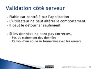 Fiable car contrôlé par l’application 
L’utilisateur ne peut altérer le comportement. 
Il peut le détourner seulement. 
Si les données ne sont pas correctes, 
◦Pas de traitement des données 
◦Renvoi d’un nouveau formulaire avec les erreurs 
LightPath 2014© - http://www.jmrenouard.fr 
36  