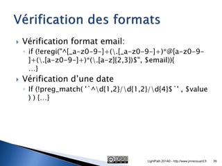 Vérification format email: 
◦if (!eregi("^[_a-z0-9-]+(.[_a-z0-9-]+)*@[a-z0-9- ]+(.[a-z0-9-]+)*(.[a-z]{2,3})$", $email)){ …} 
Vérification d’une date 
◦If (!preg_match( '`^d{1,2}/d{1,2}/d{4}$`' , $value ) ) {…} 
LightPath 2014© - http://www.jmrenouard.fr 
39  