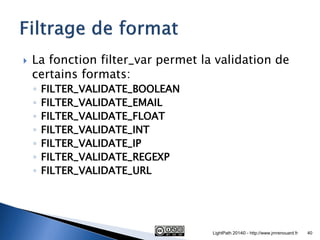 La fonction filter_var permet la validation de certains formats: 
◦FILTER_VALIDATE_BOOLEAN 
◦FILTER_VALIDATE_EMAIL 
◦FILTER_VALIDATE_FLOAT 
◦FILTER_VALIDATE_INT 
◦FILTER_VALIDATE_IP 
◦FILTER_VALIDATE_REGEXP 
◦FILTER_VALIDATE_URL 
LightPath 2014© - http://www.jmrenouard.fr 
40  
