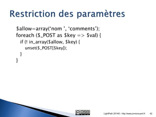 $allow=array(‘nom ’, ‘comments’); 
foreach ($_POST as $key => $val) { 
if (! in_array($allow, $key) { 
unset($_POST[$key]); 
} 
} 
LightPath 2014© - http://www.jmrenouard.fr 
42  