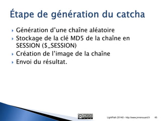 Génération d’une chaîne aléatoire 
Stockage de la clé MD5 de la chaîne en SESSION ($_SESSION) 
Création de l’image de la chaîne 
Envoi du résultat. 
LightPath 2014© - http://www.jmrenouard.fr 
45  