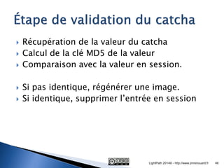 Récupération de la valeur du catcha 
Calcul de la clé MD5 de la valeur 
Comparaison avec la valeur en session. 
Si pas identique, régénérer une image. 
Si identique, supprimer l’entrée en session 
LightPath 2014© - http://www.jmrenouard.fr 
46  