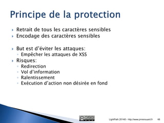 Retrait de tous les caractères sensibles 
Encodage des caractères sensibles 
But est d’éviter les attaques: 
◦Empêcher les attaques de XSS 
Risques: 
◦Redirection 
◦Vol d’information 
◦Ralentissement 
◦Exécution d’action non désirée en fond 
LightPath 2014© - http://www.jmrenouard.fr 
48  