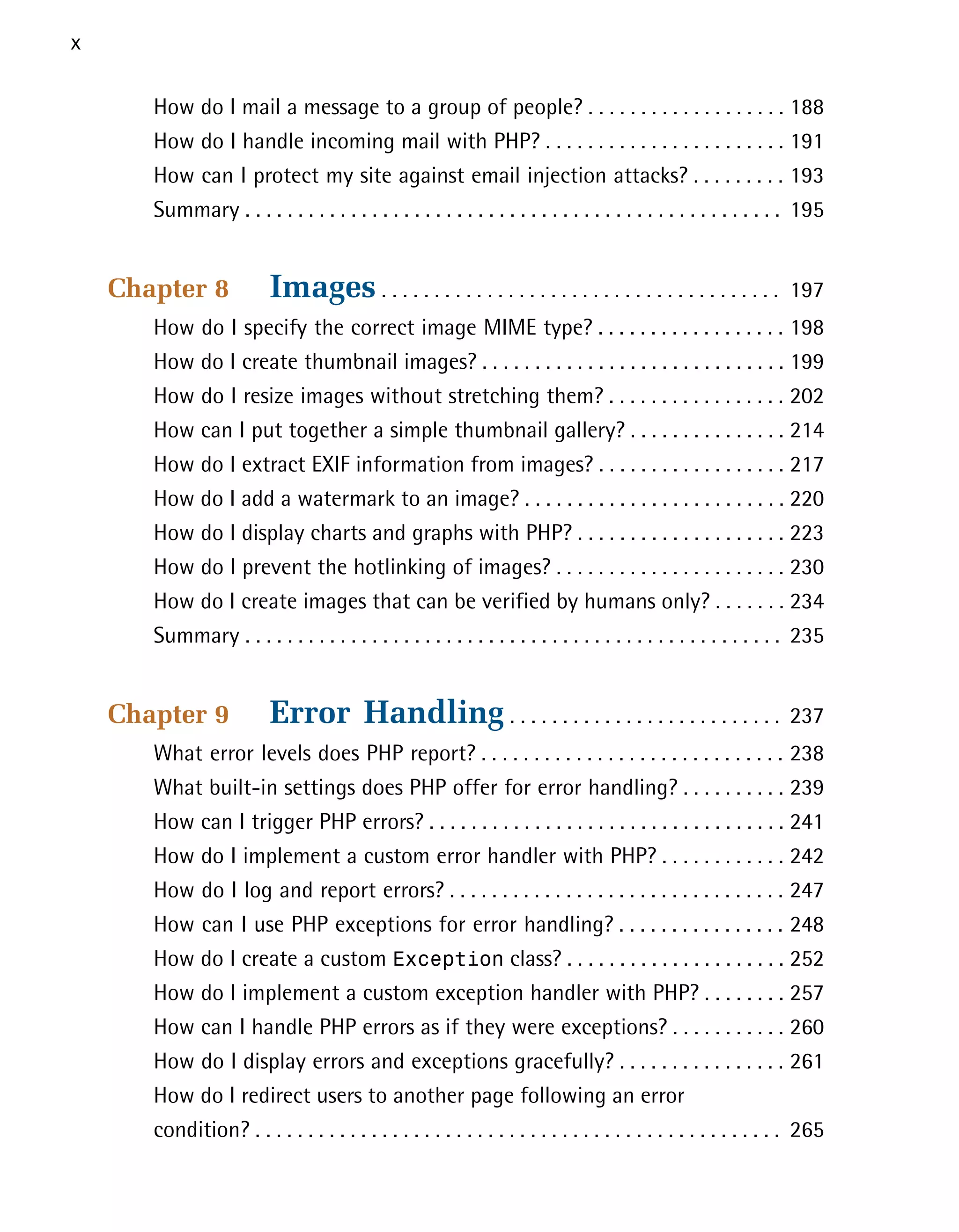 x

       How do I mail a message to a group of people? . . . . . . . . . . . . . . . . . . . 188

       How do I handle incoming mail with PHP? . . . . . . . . . . . . . . . . . . . . . . . 191

       How can I protect my site against email injection attacks? . . . . . . . . . 193

       Summary . . . . . . . . . . . . . . . . . . . . . . . . . . . . . . . . . . . . . . . . . . . . . . . . . . . 195



    Chapter 8             Images . . . . . . . . . . . . . . . . . . . . . . . . . . . . . . . . . . . . . .       197

       How do I specify the correct image MIME type? . . . . . . . . . . . . . . . . . . 198

       How do I create thumbnail images? . . . . . . . . . . . . . . . . . . . . . . . . . . . . . 199

       How do I resize images without stretching them? . . . . . . . . . . . . . . . . . 202

       How can I put together a simple thumbnail gallery? . . . . . . . . . . . . . . . 214

       How do I extract EXIF information from images? . . . . . . . . . . . . . . . . . . 217

       How do I add a watermark to an image? . . . . . . . . . . . . . . . . . . . . . . . . . 220

       How do I display charts and graphs with PHP? . . . . . . . . . . . . . . . . . . . . 223

       How do I prevent the hotlinking of images? . . . . . . . . . . . . . . . . . . . . . . 230

       How do I create images that can be verified by humans only? . . . . . . . 234

       Summary . . . . . . . . . . . . . . . . . . . . . . . . . . . . . . . . . . . . . . . . . . . . . . . . . . . 235



    Chapter 9             Error Handling . . . . . . . . . . . . . . . . . . . . . . . . . .                       237

       What error levels does PHP report? . . . . . . . . . . . . . . . . . . . . . . . . . . . . . 238

       What built-in settings does PHP offer for error handling? . . . . . . . . . . 239

       How can I trigger PHP errors? . . . . . . . . . . . . . . . . . . . . . . . . . . . . . . . . . . 241

       How do I implement a custom error handler with PHP? . . . . . . . . . . . . 242

       How do I log and report errors? . . . . . . . . . . . . . . . . . . . . . . . . . . . . . . . . 247

       How can I use PHP exceptions for error handling? . . . . . . . . . . . . . . . . 248

       How do I create a custom Exception class? . . . . . . . . . . . . . . . . . . . . . 252

       How do I implement a custom exception handler with PHP? . . . . . . . . 257

       How can I handle PHP errors as if they were exceptions? . . . . . . . . . . . 260

       How do I display errors and exceptions gracefully? . . . . . . . . . . . . . . . . 261

       How do I redirect users to another page following an error
       condition? . . . . . . . . . . . . . . . . . . . . . . . . . . . . . . . . . . . . . . . . . . . . . . . . . . 265

 