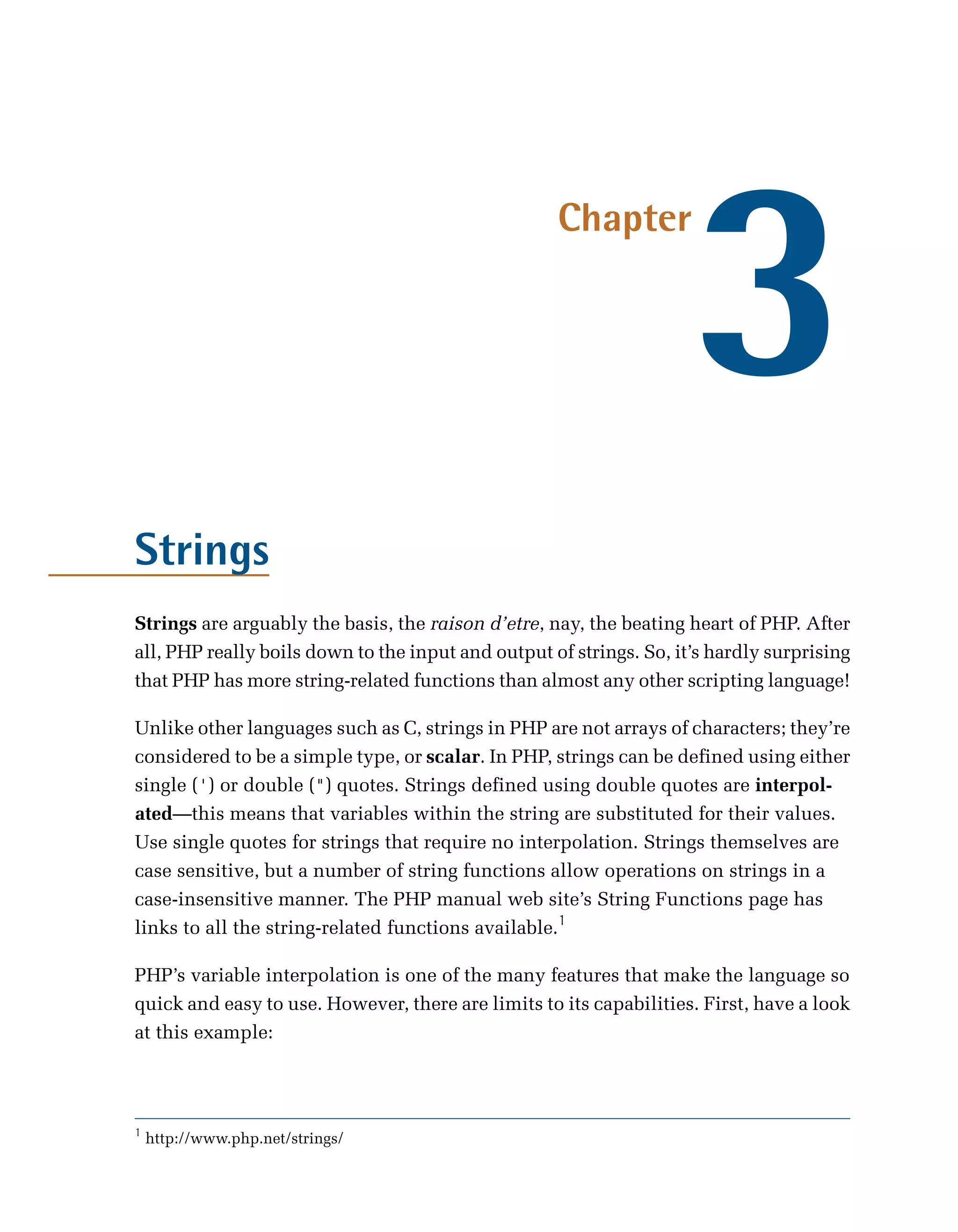 3
                                                    Chapter




Strings
Strings are arguably the basis, the raison d’etre, nay, the beating heart of PHP. After
all, PHP really boils down to the input and output of strings. So, it’s hardly surprising
that PHP has more string-related functions than almost any other scripting language!

Unlike other languages such as C, strings in PHP are not arrays of characters; they’re
considered to be a simple type, or scalar. In PHP, strings can be defined using either
single (') or double (") quotes. Strings defined using double quotes are interpol­
ated—this means that variables within the string are substituted for their values.
Use single quotes for strings that require no interpolation. Strings themselves are
case sensitive, but a number of string functions allow operations on strings in a
case-insensitive manner. The PHP manual web site’s String Functions page has
links to all the string-related functions available.1

PHP’s variable interpolation is one of the many features that make the language so
quick and easy to use. However, there are limits to its capabilities. First, have a look
at this example:




1
    http://www.php.net/strings/
 