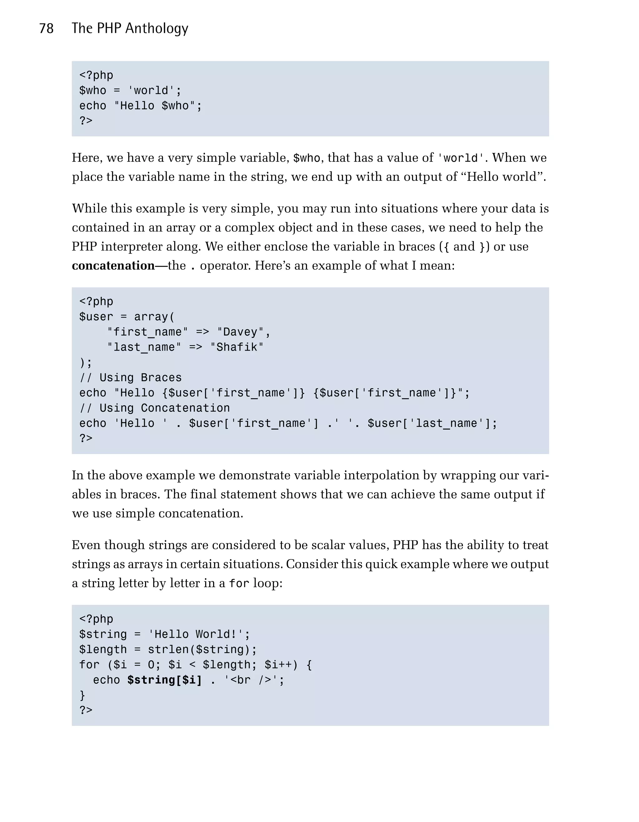 78   The PHP Anthology


      <?php

      $who = 'world';

      echo "Hello $who";

      ?>



     Here, we have a very simple variable, $who, that has a value of 'world'. When we
     place the variable name in the string, we end up with an output of “Hello world”.

     While this example is very simple, you may run into situations where your data is
     contained in an array or a complex object and in these cases, we need to help the
     PHP interpreter along. We either enclose the variable in braces ({ and }) or use
     concatenation—the . operator. Here’s an example of what I mean:

      <?php

      $user = array(

          "first_name" => "Davey",

          "last_name" => "Shafik"

      );

      // Using Braces

      echo "Hello {$user['first_name']} {$user['first_name']}";

      // Using Concatenation

      echo 'Hello ' . $user['first_name'] .' '. $user['last_name'];

      ?>



     In the above example we demonstrate variable interpolation by wrapping our vari­
     ables in braces. The final statement shows that we can achieve the same output if
     we use simple concatenation.

     Even though strings are considered to be scalar values, PHP has the ability to treat
     strings as arrays in certain situations. Consider this quick example where we output
     a string letter by letter in a for loop:

      <?php

      $string = 'Hello World!';

      $length = strlen($string);

      for ($i = 0; $i < $length; $i++) {

        echo $string[$i] . '<br />';

      }

      ?>

 