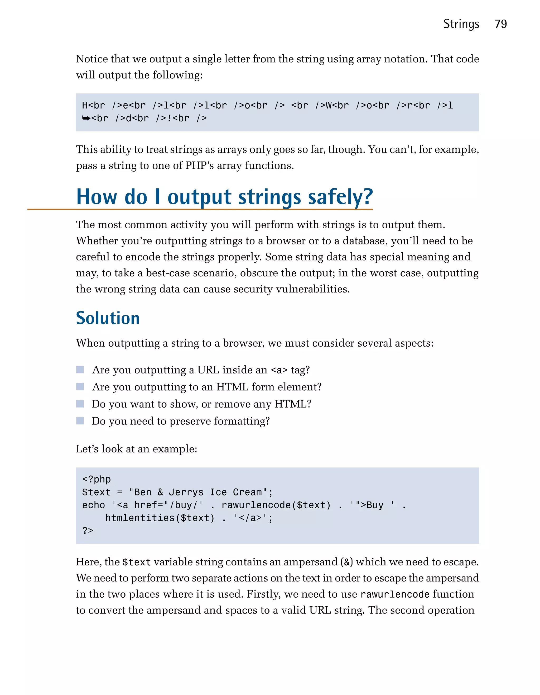 Strings    79

Notice that we output a single letter from the string using array notation. That code
will output the following:

 H<br />e<br />l<br />l<br />o<br /> <br />W<br />o<br />r<br />l

 ➥<br />d<br />!<br />


This ability to treat strings as arrays only goes so far, though. You can’t, for example,
pass a string to one of PHP’s array functions.


How do I output strings safely?
The most common activity you will perform with strings is to output them.
Whether you’re outputting strings to a browser or to a database, you’ll need to be
careful to encode the strings properly. Some string data has special meaning and
may, to take a best-case scenario, obscure the output; in the worst case, outputting
the wrong string data can cause security vulnerabilities.

Solution
When outputting a string to a browser, we must consider several aspects:

■ Are you outputting a URL inside an <a> tag?
■ Are you outputting to an HTML form element?
■ Do you want to show, or remove any HTML?
■ Do you need to preserve formatting?

Let’s look at an example:

 <?php

 $text = "Ben & Jerrys Ice Cream";

 echo '<a href="/buy/' . rawurlencode($text) . '">Buy ' .

     htmlentities($text) . '</a>';

 ?>



Here, the $text variable string contains an ampersand (&) which we need to escape.
We need to perform two separate actions on the text in order to escape the ampersand
in the two places where it is used. Firstly, we need to use rawurlencode function
to convert the ampersand and spaces to a valid URL string. The second operation
 