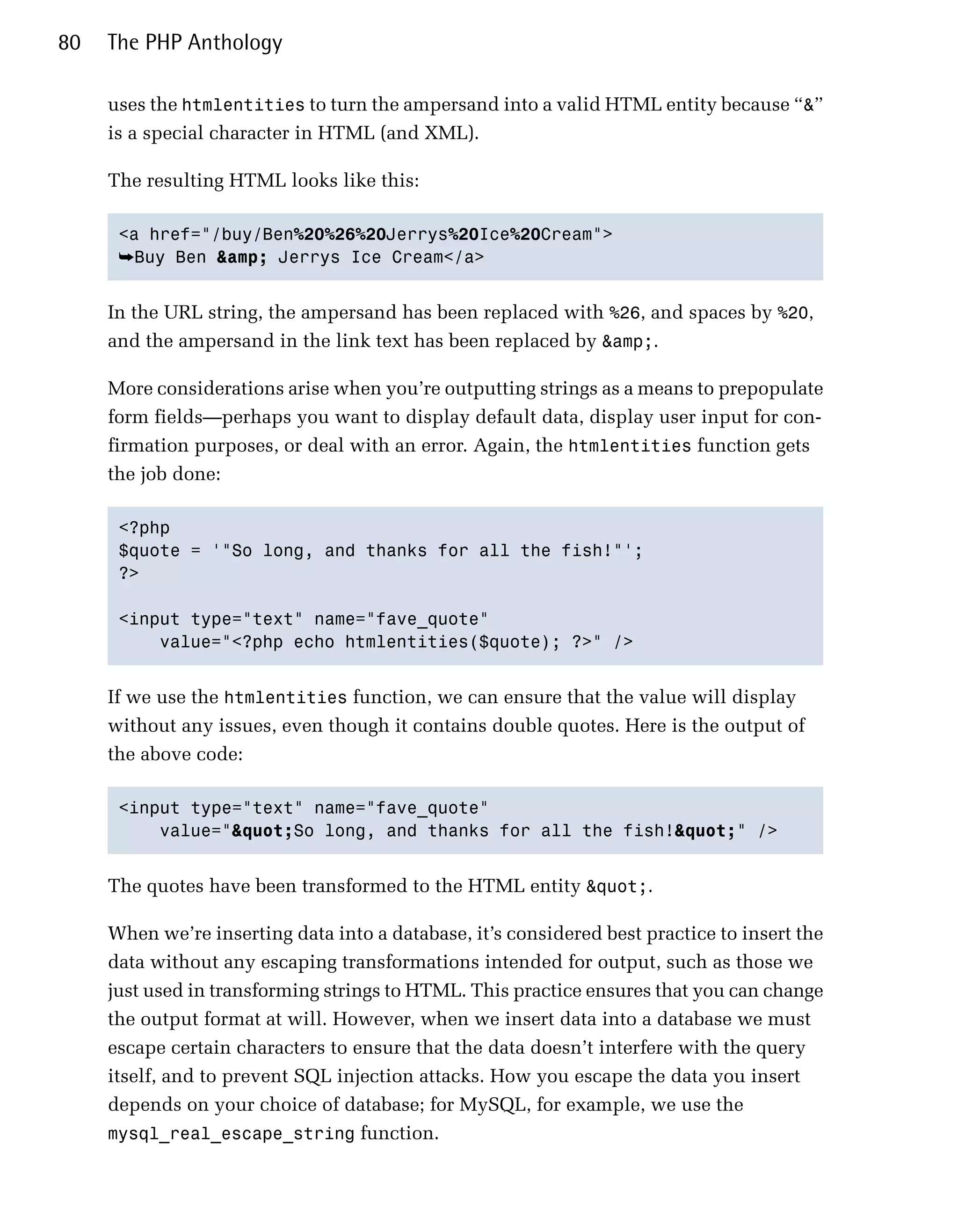 80   The PHP Anthology

     uses the htmlentities to turn the ampersand into a valid HTML entity because “&”
     is a special character in HTML (and XML).

     The resulting HTML looks like this:

      <a href="/buy/Ben%20%26%20Jerrys%20Ice%20Cream">

      ➥Buy Ben &amp; Jerrys Ice Cream</a>


     In the URL string, the ampersand has been replaced with %26, and spaces by %20,
     and the ampersand in the link text has been replaced by &amp;.

     More considerations arise when you’re outputting strings as a means to prepopulate
     form fields—perhaps you want to display default data, display user input for con­
     firmation purposes, or deal with an error. Again, the htmlentities function gets
     the job done:

      <?php

      $quote = '"So long, and thanks for all the fish!"';

      ?>


      <input type="text" name="fave_quote"

          value="<?php echo htmlentities($quote); ?>" />



     If we use the htmlentities function, we can ensure that the value will display
     without any issues, even though it contains double quotes. Here is the output of
     the above code:

      <input type="text" name="fave_quote"

          value="&quot;So long, and thanks for all the fish!&quot;" />



     The quotes have been transformed to the HTML entity &quot;.

     When we’re inserting data into a database, it’s considered best practice to insert the
     data without any escaping transformations intended for output, such as those we
     just used in transforming strings to HTML. This practice ensures that you can change
     the output format at will. However, when we insert data into a database we must
     escape certain characters to ensure that the data doesn’t interfere with the query
     itself, and to prevent SQL injection attacks. How you escape the data you insert
     depends on your choice of database; for MySQL, for example, we use the
     mysql_real_escape_string function.
 