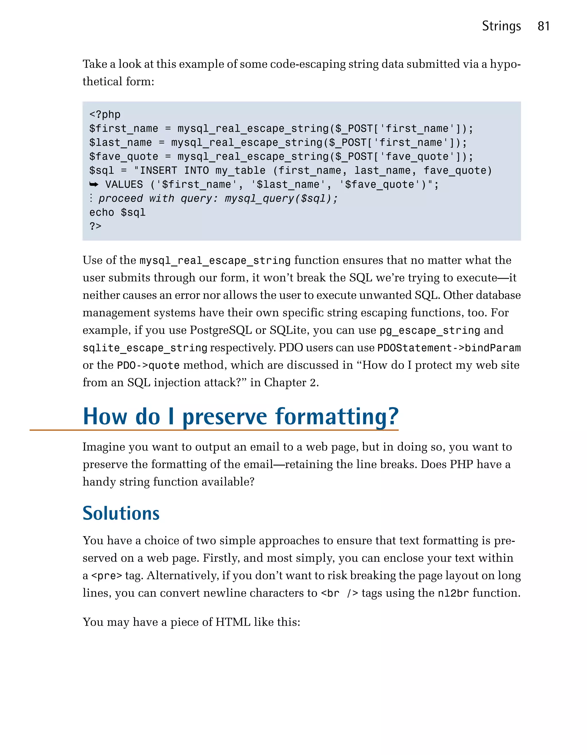 Strings    81

Take a look at this example of some code-escaping string data submitted via a hypo­
thetical form:

 <?php

 $first_name = mysql_real_escape_string($_POST['first_name']);

 $last_name = mysql_real_escape_string($_POST['first_name']);

 $fave_quote = mysql_real_escape_string($_POST['fave_quote']);

 $sql = "INSERT INTO my_table (first_name, last_name, fave_quote)

 ➥ VALUES ('$first_name', '$last_name', '$fave_quote')";
 ⋮ proceed with query: mysql_query($sql);
 echo $sql

 ?>



Use of the mysql_real_escape_string function ensures that no matter what the
user submits through our form, it won’t break the SQL we’re trying to execute—it
neither causes an error nor allows the user to execute unwanted SQL. Other database
management systems have their own specific string escaping functions, too. For
example, if you use PostgreSQL or SQLite, you can use pg_escape_string and
sqlite_escape_string respectively. PDO users can use PDOStatement->bindParam
or the PDO->quote method, which are discussed in “How do I protect my web site
from an SQL injection attack?” in Chapter 2.


How do I preserve formatting?
Imagine you want to output an email to a web page, but in doing so, you want to
preserve the formatting of the email—retaining the line breaks. Does PHP have a
handy string function available?

Solutions
You have a choice of two simple approaches to ensure that text formatting is pre­
served on a web page. Firstly, and most simply, you can enclose your text within
a <pre> tag. Alternatively, if you don’t want to risk breaking the page layout on long
lines, you can convert newline characters to <br /> tags using the nl2br function.

You may have a piece of HTML like this:
 