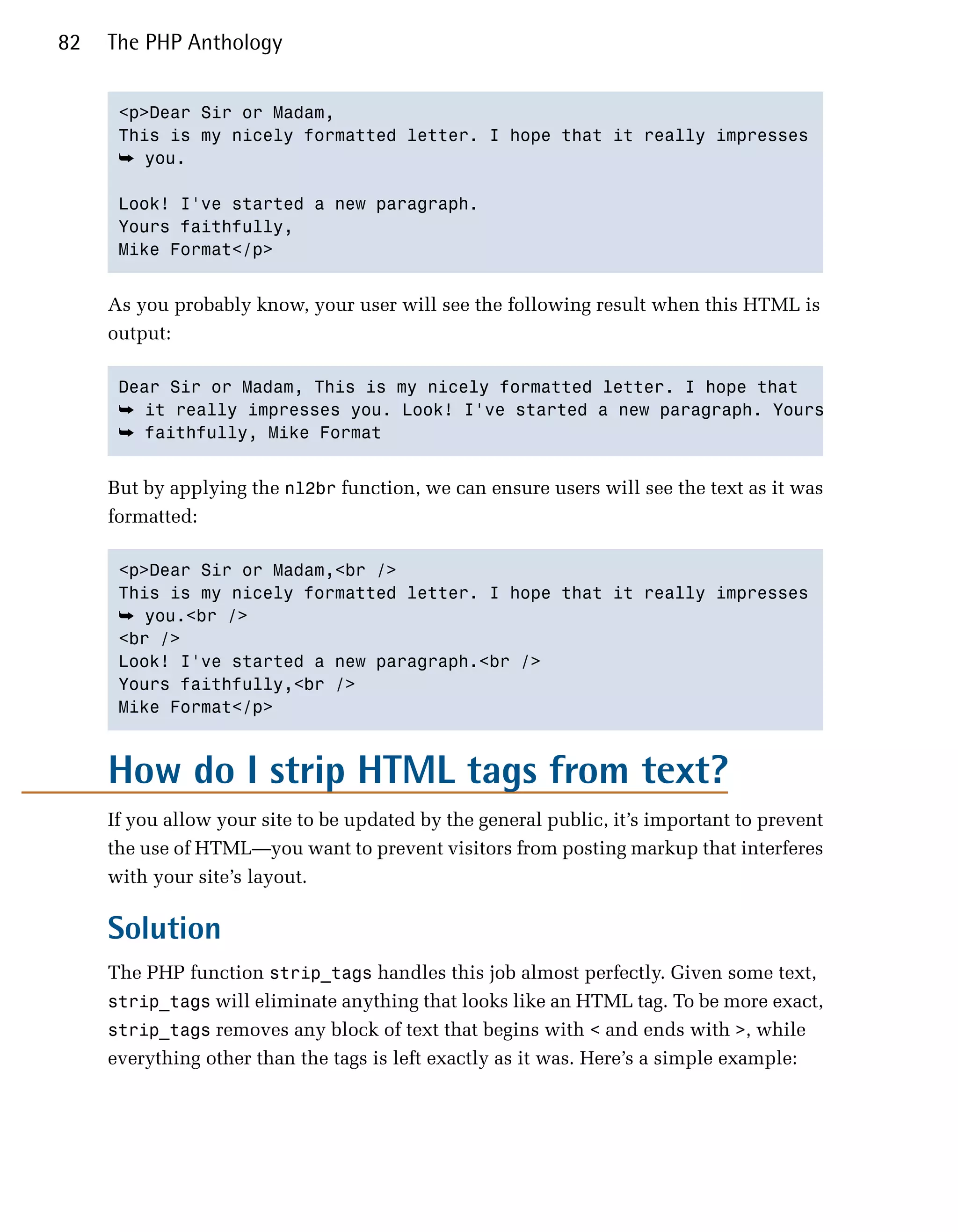 82   The PHP Anthology


      <p>Dear Sir or Madam,

      This is my nicely formatted letter. I hope that it really impresses

      ➥ you.

      Look! I've started a new paragraph.

      Yours faithfully,

      Mike Format</p>



     As you probably know, your user will see the following result when this HTML is
     output:

      Dear Sir or Madam, This is my nicely formatted letter. I hope that

      ➥ it really impresses you. Look! I've started a new paragraph. Yours
      ➥ faithfully, Mike Format


     But by applying the nl2br function, we can ensure users will see the text as it was
     formatted:

      <p>Dear Sir or Madam,<br />

      This is my nicely formatted letter. I hope that it really impresses

      ➥ you.<br />

      <br />

      Look! I've started a new paragraph.<br />

      Yours faithfully,<br />

      Mike Format</p>




     How do I strip HTML tags from text?
     If you allow your site to be updated by the general public, it’s important to prevent
     the use of HTML—you want to prevent visitors from posting markup that interferes
     with your site’s layout.

     Solution
     The PHP function strip_tags handles this job almost perfectly. Given some text,
     strip_tags will eliminate anything that looks like an HTML tag. To be more exact,
     strip_tags removes any block of text that begins with < and ends with >, while
     everything other than the tags is left exactly as it was. Here’s a simple example:
 