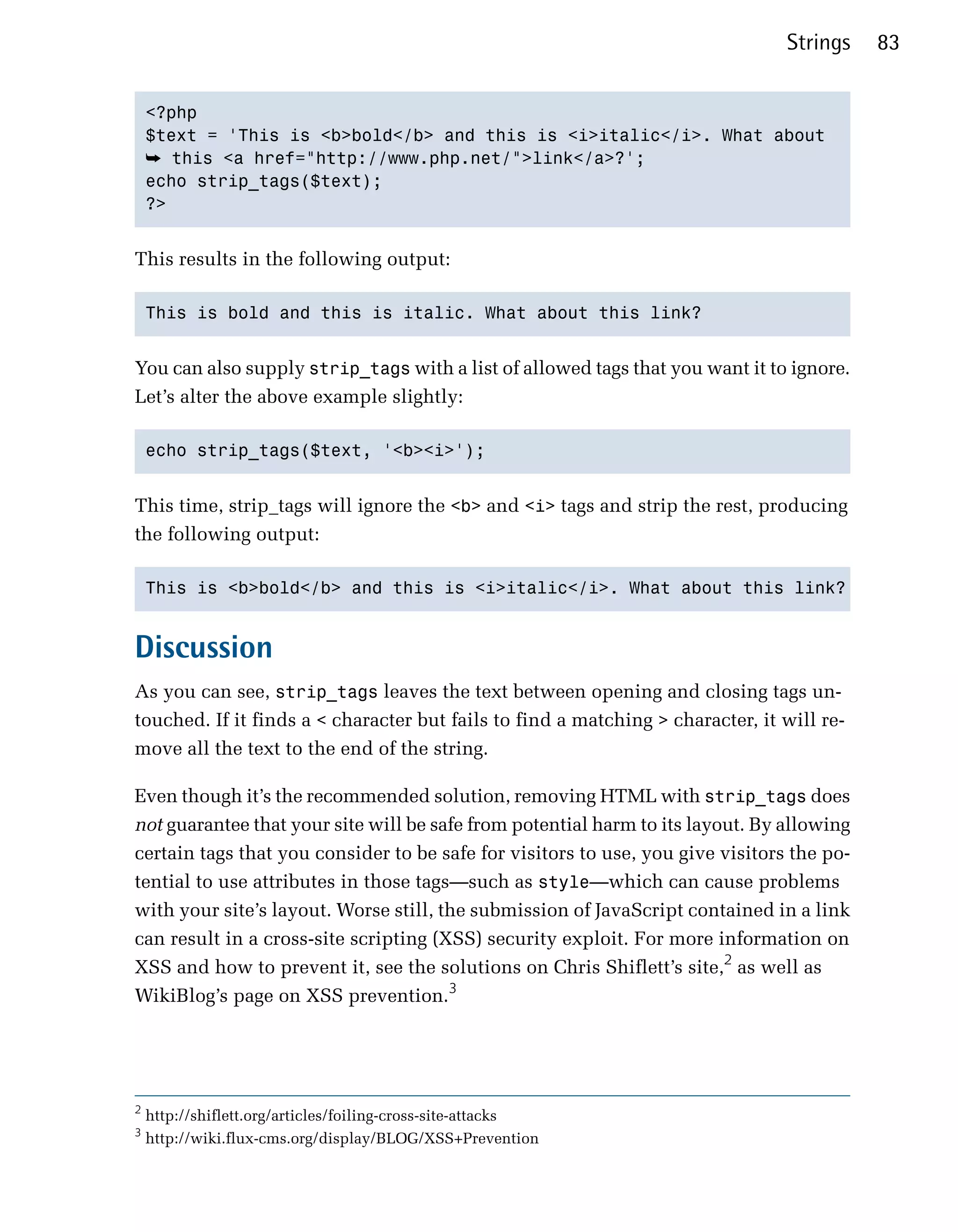 Strings    83


    <?php

    $text = 'This is <b>bold</b> and this is <i>italic</i>. What about

    ➥ this <a href="http://www.php.net/">link</a>?';

    echo strip_tags($text);

    ?>



This results in the following output:

    This is bold and this is italic. What about this link?



You can also supply strip_tags with a list of allowed tags that you want it to ignore.
Let’s alter the above example slightly:

    echo strip_tags($text, '<b><i>');



This time, strip_tags will ignore the <b> and <i> tags and strip the rest, producing
the following output:

    This is <b>bold</b> and this is <i>italic</i>. What about this link?



Discussion
As you can see, strip_tags leaves the text between opening and closing tags un­
touched. If it finds a < character but fails to find a matching > character, it will re­
move all the text to the end of the string.

Even though it’s the recommended solution, removing HTML with strip_tags does
not guarantee that your site will be safe from potential harm to its layout. By allowing
certain tags that you consider to be safe for visitors to use, you give visitors the po­
tential to use attributes in those tags—such as style—which can cause problems
with your site’s layout. Worse still, the submission of JavaScript contained in a link
can result in a cross-site scripting (XSS) security exploit. For more information on
XSS and how to prevent it, see the solutions on Chris Shiflett’s site,2 as well as
WikiBlog’s page on XSS prevention.3




2
    http://shiflett.org/articles/foiling-cross-site-attacks
3
    http://wiki.flux-cms.org/display/BLOG/XSS+Prevention
 