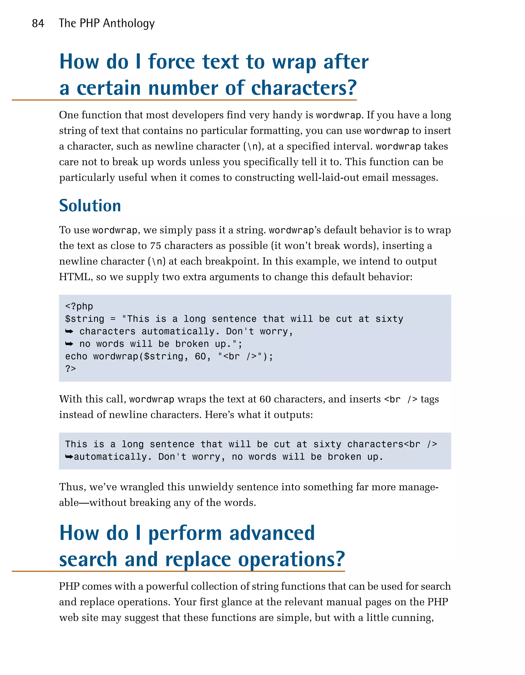 84   The PHP Anthology


     How do I force text to wrap after
     a certain number of characters?
     One function that most developers find very handy is wordwrap. If you have a long
     string of text that contains no particular formatting, you can use wordwrap to insert
     a character, such as newline character (n), at a specified interval. wordwrap takes
     care not to break up words unless you specifically tell it to. This function can be
     particularly useful when it comes to constructing well-laid-out email messages.

     Solution
     To use wordwrap, we simply pass it a string. wordwrap’s default behavior is to wrap
     the text as close to 75 characters as possible (it won’t break words), inserting a
     newline character (n) at each breakpoint. In this example, we intend to output
     HTML, so we supply two extra arguments to change this default behavior:

      <?php

      $string = "This is a long sentence that will be cut at sixty

      ➥ characters automatically. Don't worry,
      ➥ no words will be broken up.";

      echo wordwrap($string, 60, "<br />");

      ?>



     With this call, wordwrap wraps the text at 60 characters, and inserts <br /> tags
     instead of newline characters. Here’s what it outputs:

      This is a long sentence that will be cut at sixty characters<br />

      ➥automatically. Don't worry, no words will be broken up.


     Thus, we’ve wrangled this unwieldy sentence into something far more manage­
     able—without breaking any of the words.


     How do I perform advanced
     search and replace operations?
     PHP comes with a powerful collection of string functions that can be used for search
     and replace operations. Your first glance at the relevant manual pages on the PHP
     web site may suggest that these functions are simple, but with a little cunning,
 