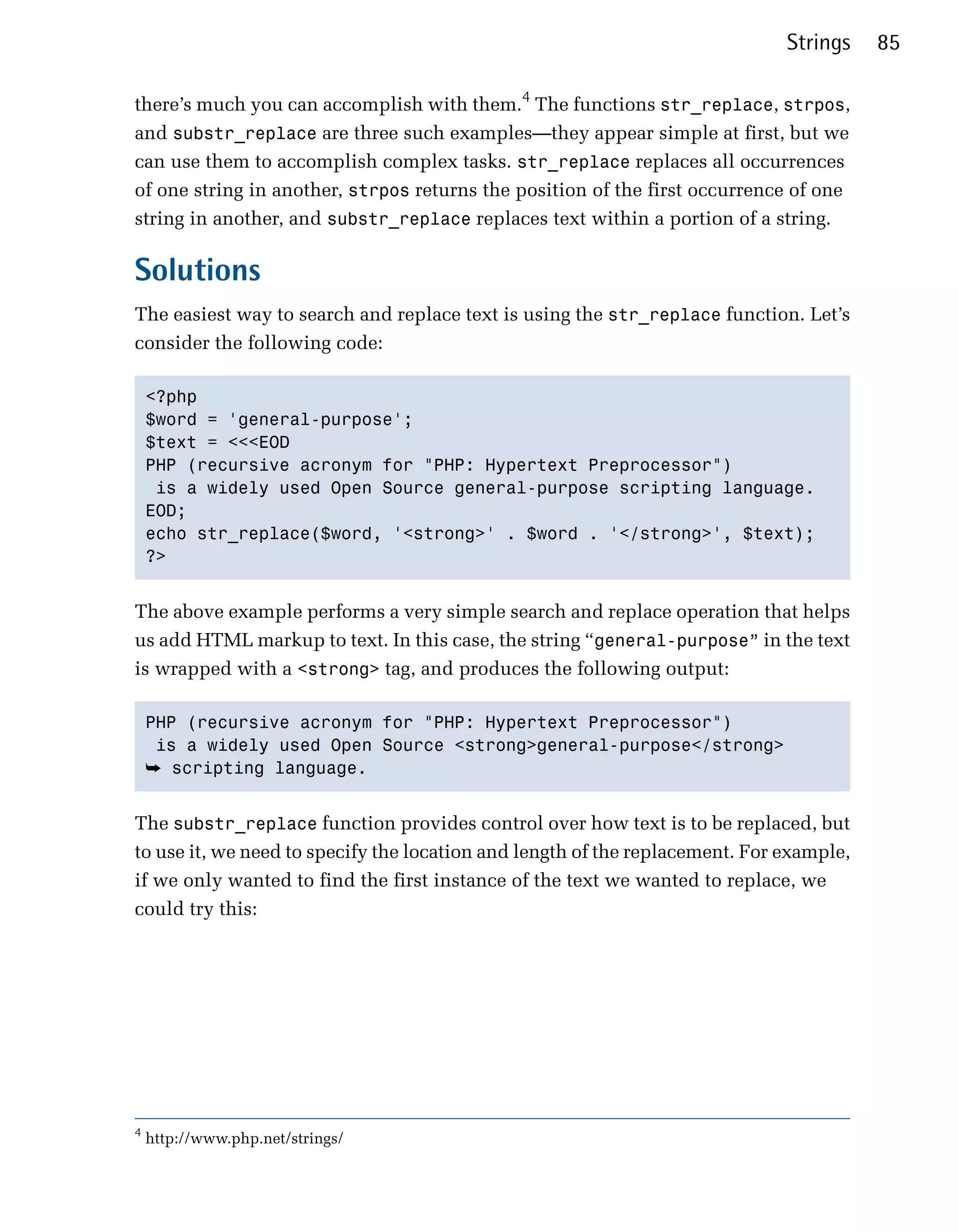 Strings    85

there’s much you can accomplish with them.4 The functions str_replace, strpos,
and substr_replace are three such examples—they appear simple at first, but we
can use them to accomplish complex tasks. str_replace replaces all occurrences
of one string in another, strpos returns the position of the first occurrence of one
string in another, and substr_replace replaces text within a portion of a string.

Solutions
The easiest way to search and replace text is using the str_replace function. Let’s
consider the following code:

    <?php

    $word = 'general-purpose';

    $text = <<<EOD

    PHP (recursive acronym for "PHP: Hypertext Preprocessor")

     is a widely used Open Source general-purpose scripting language.

    EOD;

    echo str_replace($word, '<strong>' . $word . '</strong>', $text);

    ?>



The above example performs a very simple search and replace operation that helps
us add HTML markup to text. In this case, the string “general-purpose” in the text
is wrapped with a <strong> tag, and produces the following output:

    PHP (recursive acronym for "PHP: Hypertext Preprocessor")

     is a widely used Open Source <strong>general-purpose</strong>

    ➥ scripting language.


The substr_replace function provides control over how text is to be replaced, but
to use it, we need to specify the location and length of the replacement. For example,
if we only wanted to find the first instance of the text we wanted to replace, we
could try this:




4
    http://www.php.net/strings/
 