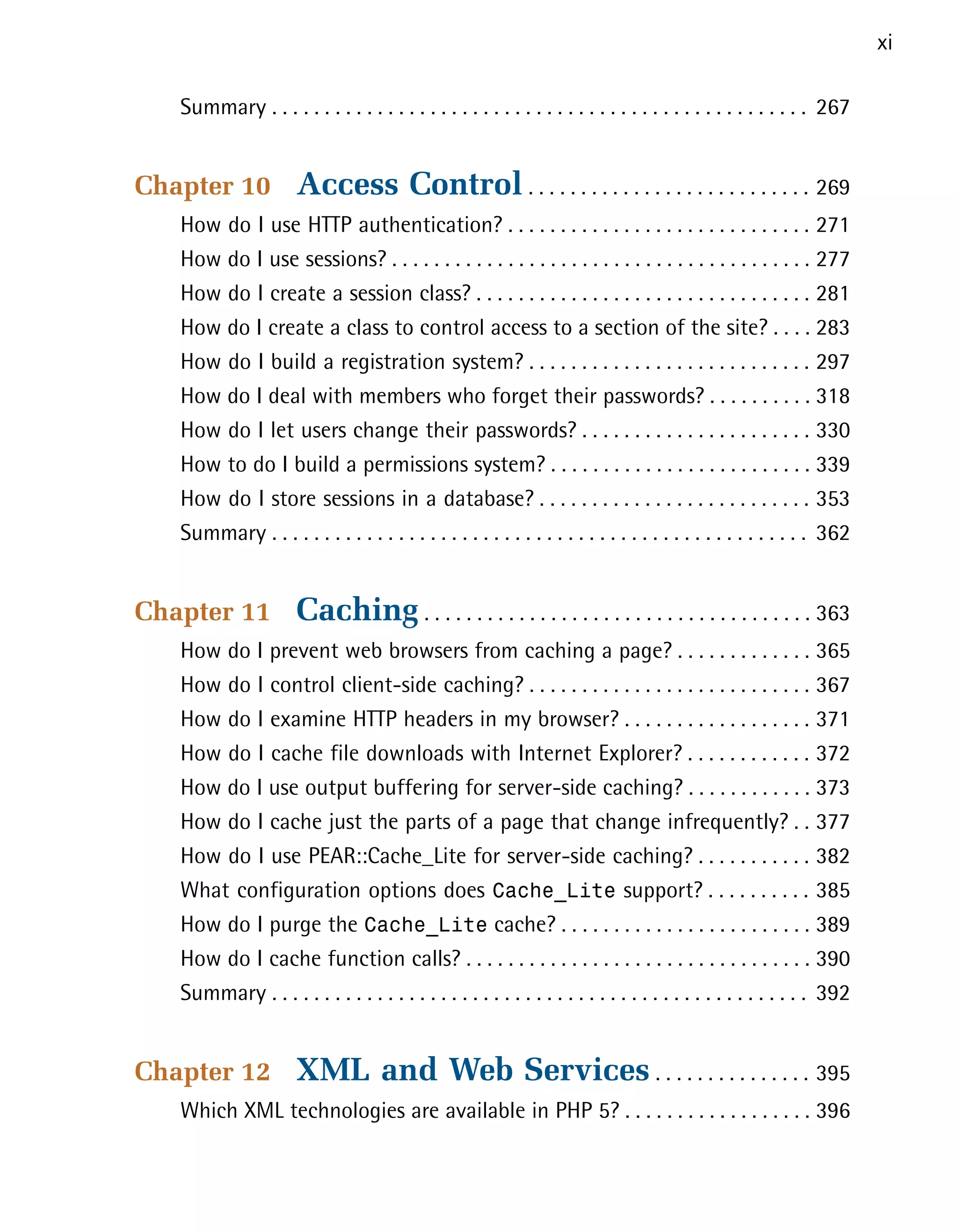 xi

   Summary . . . . . . . . . . . . . . . . . . . . . . . . . . . . . . . . . . . . . . . . . . . . . . . . . . . 267



Chapter 10            Access Control . . . . . . . . . . . . . . . . . . . . . . . . . . . 269

   How do I use HTTP authentication? . . . . . . . . . . . . . . . . . . . . . . . . . . . . . 271

   How do I use sessions? . . . . . . . . . . . . . . . . . . . . . . . . . . . . . . . . . . . . . . . . 277

   How do I create a session class? . . . . . . . . . . . . . . . . . . . . . . . . . . . . . . . . 281

   How do I create a class to control access to a section of the site? . . . . 283

   How do I build a registration system? . . . . . . . . . . . . . . . . . . . . . . . . . . . 297

   How do I deal with members who forget their passwords? . . . . . . . . . . 318

   How do I let users change their passwords? . . . . . . . . . . . . . . . . . . . . . . 330

   How to do I build a permissions system? . . . . . . . . . . . . . . . . . . . . . . . . . 339

   How do I store sessions in a database? . . . . . . . . . . . . . . . . . . . . . . . . . . 353

   Summary . . . . . . . . . . . . . . . . . . . . . . . . . . . . . . . . . . . . . . . . . . . . . . . . . . . 362



Chapter 11            Caching . . . . . . . . . . . . . . . . . . . . . . . . . . . . . . . . . . . . . 363

   How do I prevent web browsers from caching a page? . . . . . . . . . . . . . 365

   How do I control client-side caching? . . . . . . . . . . . . . . . . . . . . . . . . . . . 367

   How do I examine HTTP headers in my browser? . . . . . . . . . . . . . . . . . . 371

   How do I cache file downloads with Internet Explorer? . . . . . . . . . . . . 372

   How do I use output buffering for server-side caching? . . . . . . . . . . . . 373

   How do I cache just the parts of a page that change infrequently? . . 377

   How do I use PEAR::Cache_Lite for server-side caching? . . . . . . . . . . . 382

   What configuration options does Cache_Lite support? . . . . . . . . . . 385

   How do I purge the Cache_Lite cache? . . . . . . . . . . . . . . . . . . . . . . . . 389

   How do I cache function calls? . . . . . . . . . . . . . . . . . . . . . . . . . . . . . . . . . 390

   Summary . . . . . . . . . . . . . . . . . . . . . . . . . . . . . . . . . . . . . . . . . . . . . . . . . . . 392



Chapter 12            XML and Web Services . . . . . . . . . . . . . . . 395

   Which XML technologies are available in PHP 5? . . . . . . . . . . . . . . . . . . 396

 