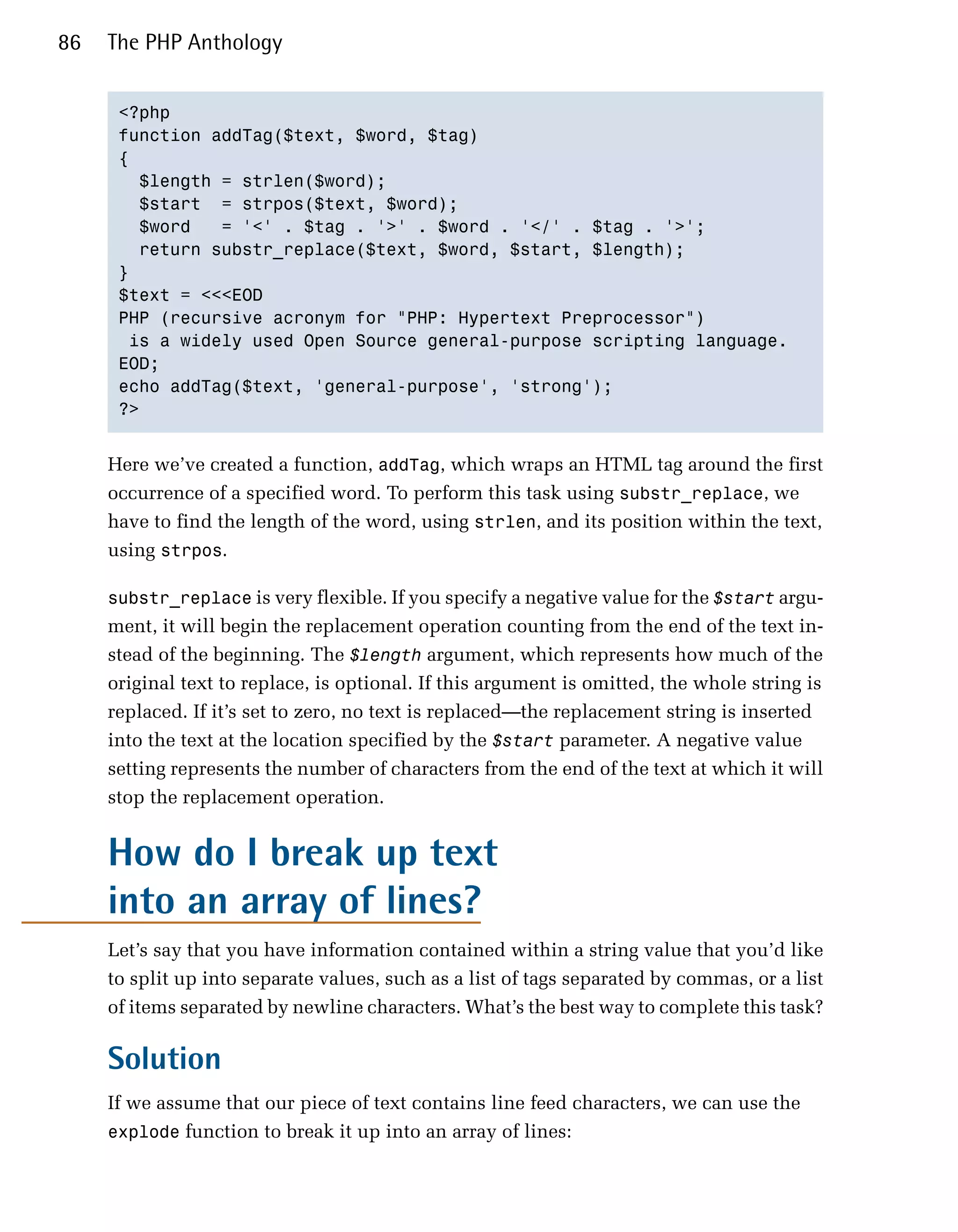 86   The PHP Anthology


      <?php

      function addTag($text, $word, $tag)

      {

        $length = strlen($word);

        $start = strpos($text, $word);

        $word   = '<' . $tag . '>' . $word . '</' . $tag . '>';

        return substr_replace($text, $word, $start, $length);

      }

      $text = <<<EOD

      PHP (recursive acronym for "PHP: Hypertext Preprocessor")

       is a widely used Open Source general-purpose scripting language.

      EOD;

      echo addTag($text, 'general-purpose', 'strong');

      ?>



     Here we’ve created a function, addTag, which wraps an HTML tag around the first
     occurrence of a specified word. To perform this task using substr_replace, we
     have to find the length of the word, using strlen, and its position within the text,
     using strpos.

     substr_replace is very flexible. If you specify a negative value for the $start argu­
     ment, it will begin the replacement operation counting from the end of the text in­
     stead of the beginning. The $length argument, which represents how much of the
     original text to replace, is optional. If this argument is omitted, the whole string is
     replaced. If it’s set to zero, no text is replaced—the replacement string is inserted
     into the text at the location specified by the $start parameter. A negative value
     setting represents the number of characters from the end of the text at which it will
     stop the replacement operation.


     How do I break up text
     into an array of lines?
     Let’s say that you have information contained within a string value that you’d like
     to split up into separate values, such as a list of tags separated by commas, or a list
     of items separated by newline characters. What’s the best way to complete this task?

     Solution
     If we assume that our piece of text contains line feed characters, we can use the
     explode function to break it up into an array of lines:
 