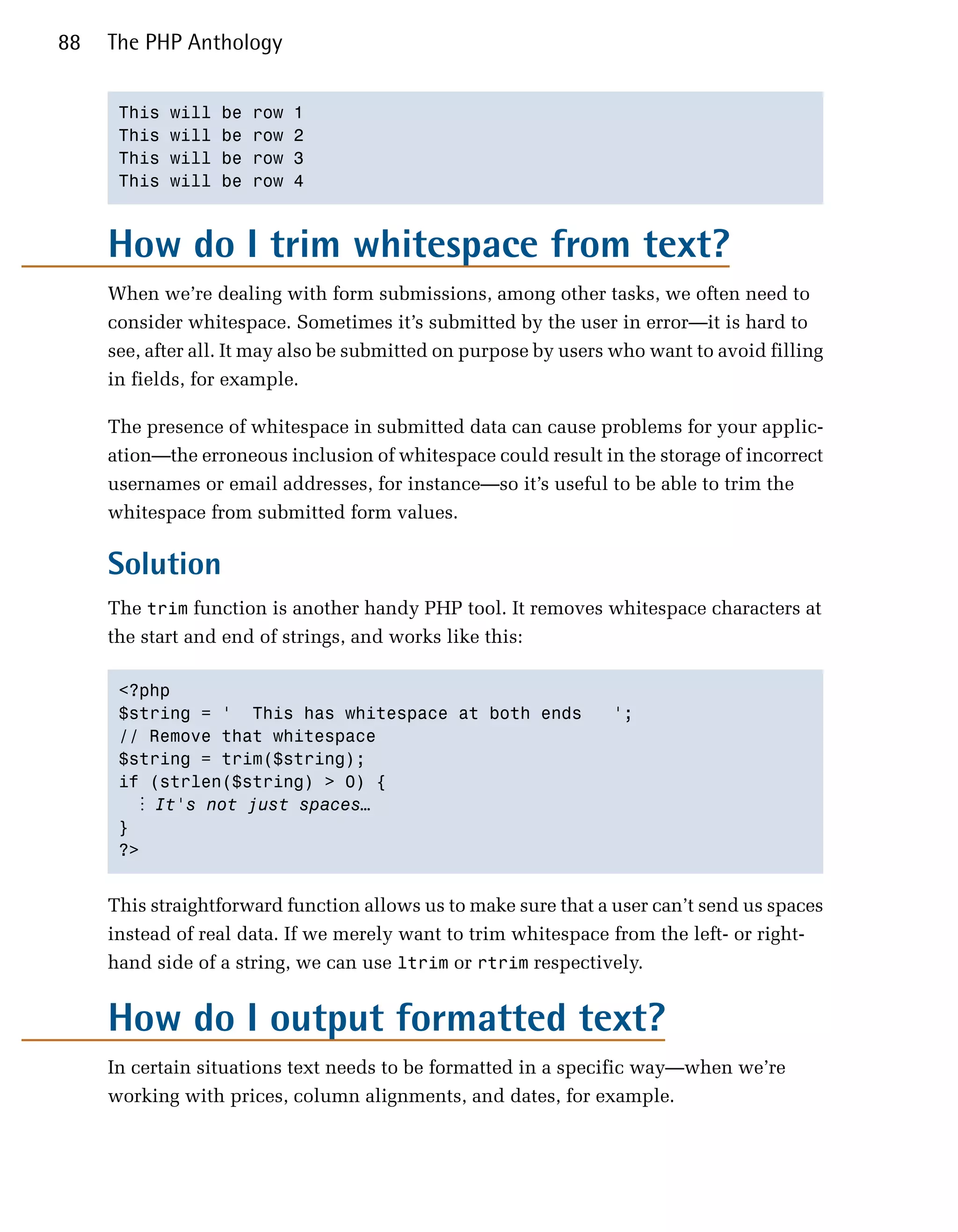 88   The PHP Anthology


      This   will   be   row   1

      This   will   be   row   2

      This   will   be   row   3

      This   will   be   row   4




     How do I trim whitespace from text?
     When we’re dealing with form submissions, among other tasks, we often need to
     consider whitespace. Sometimes it’s submitted by the user in error—it is hard to
     see, after all. It may also be submitted on purpose by users who want to avoid filling
     in fields, for example.

     The presence of whitespace in submitted data can cause problems for your applic­
     ation—the erroneous inclusion of whitespace could result in the storage of incorrect
     usernames or email addresses, for instance—so it’s useful to be able to trim the
     whitespace from submitted form values.

     Solution
     The trim function is another handy PHP tool. It removes whitespace characters at
     the start and end of strings, and works like this:

      <?php

      $string = ' This has whitespace at both ends               ';

      // Remove that whitespace

      $string = trim($string);

      if (strlen($string) > 0) {

        ⋮ It's not just spaces…
      }

      ?>



     This straightforward function allows us to make sure that a user can’t send us spaces
     instead of real data. If we merely want to trim whitespace from the left- or right-
     hand side of a string, we can use ltrim or rtrim respectively.


     How do I output formatted text?
     In certain situations text needs to be formatted in a specific way—when we’re
     working with prices, column alignments, and dates, for example.
 