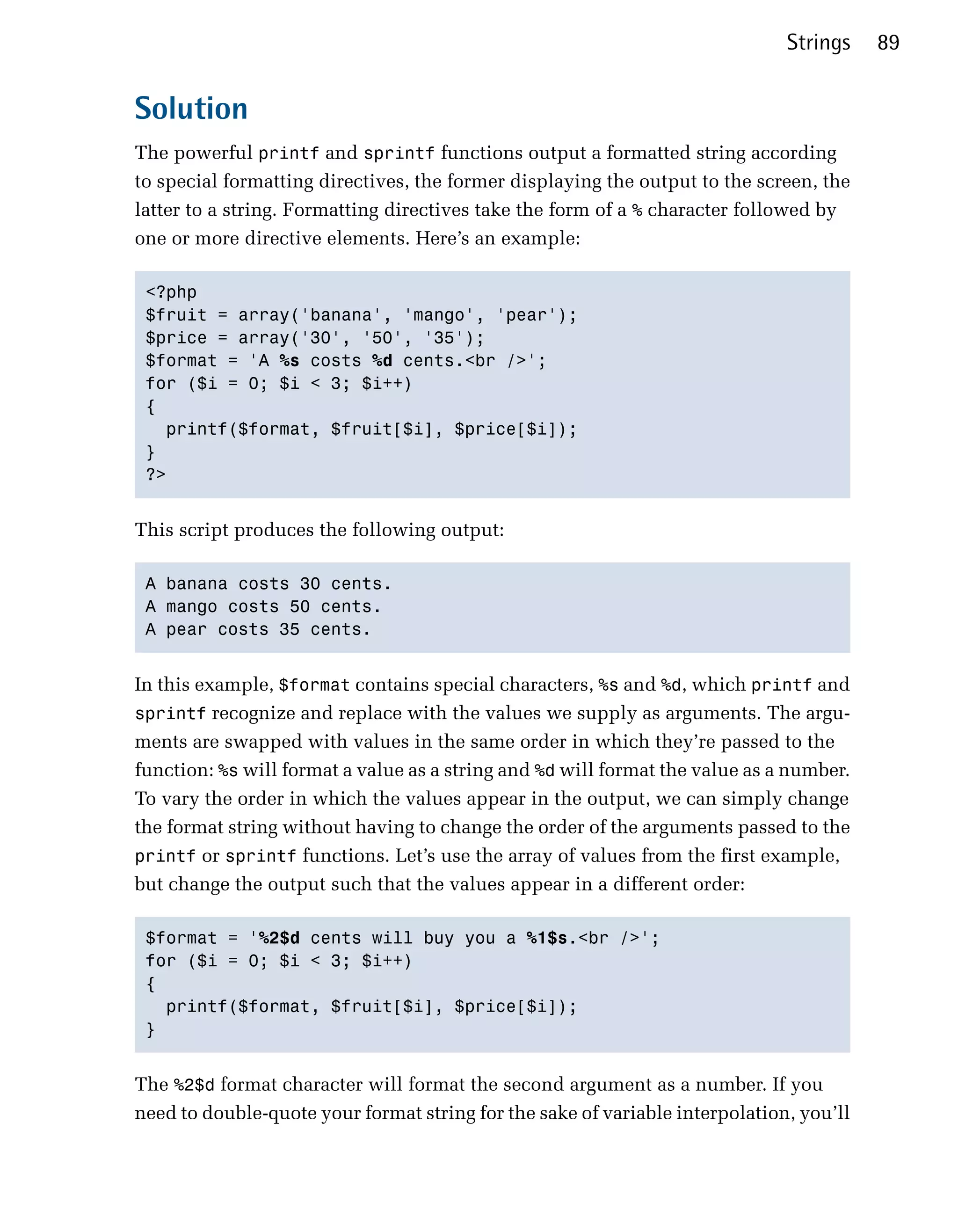 Strings    89


Solution
The powerful printf and sprintf functions output a formatted string according
to special formatting directives, the former displaying the output to the screen, the
latter to a string. Formatting directives take the form of a % character followed by
one or more directive elements. Here’s an example:

 <?php

 $fruit = array('banana', 'mango', 'pear');

 $price = array('30', '50', '35');

 $format = 'A %s costs %d cents.<br />';

 for ($i = 0; $i < 3; $i++)

 {

   printf($format, $fruit[$i], $price[$i]);

 }

 ?>



This script produces the following output:

 A banana costs 30 cents.

 A mango costs 50 cents.

 A pear costs 35 cents.



In this example, $format contains special characters, %s and %d, which printf and
sprintf recognize and replace with the values we supply as arguments. The argu­
ments are swapped with values in the same order in which they’re passed to the
function: %s will format a value as a string and %d will format the value as a number.
To vary the order in which the values appear in the output, we can simply change
the format string without having to change the order of the arguments passed to the
printf or sprintf functions. Let’s use the array of values from the first example,
but change the output such that the values appear in a different order:

 $format = '%2$d cents will buy you a %1$s.<br />';

 for ($i = 0; $i < 3; $i++)

 {

   printf($format, $fruit[$i], $price[$i]);

 }



The %2$d format character will format the second argument as a number. If you
need to double-quote your format string for the sake of variable interpolation, you’ll
 