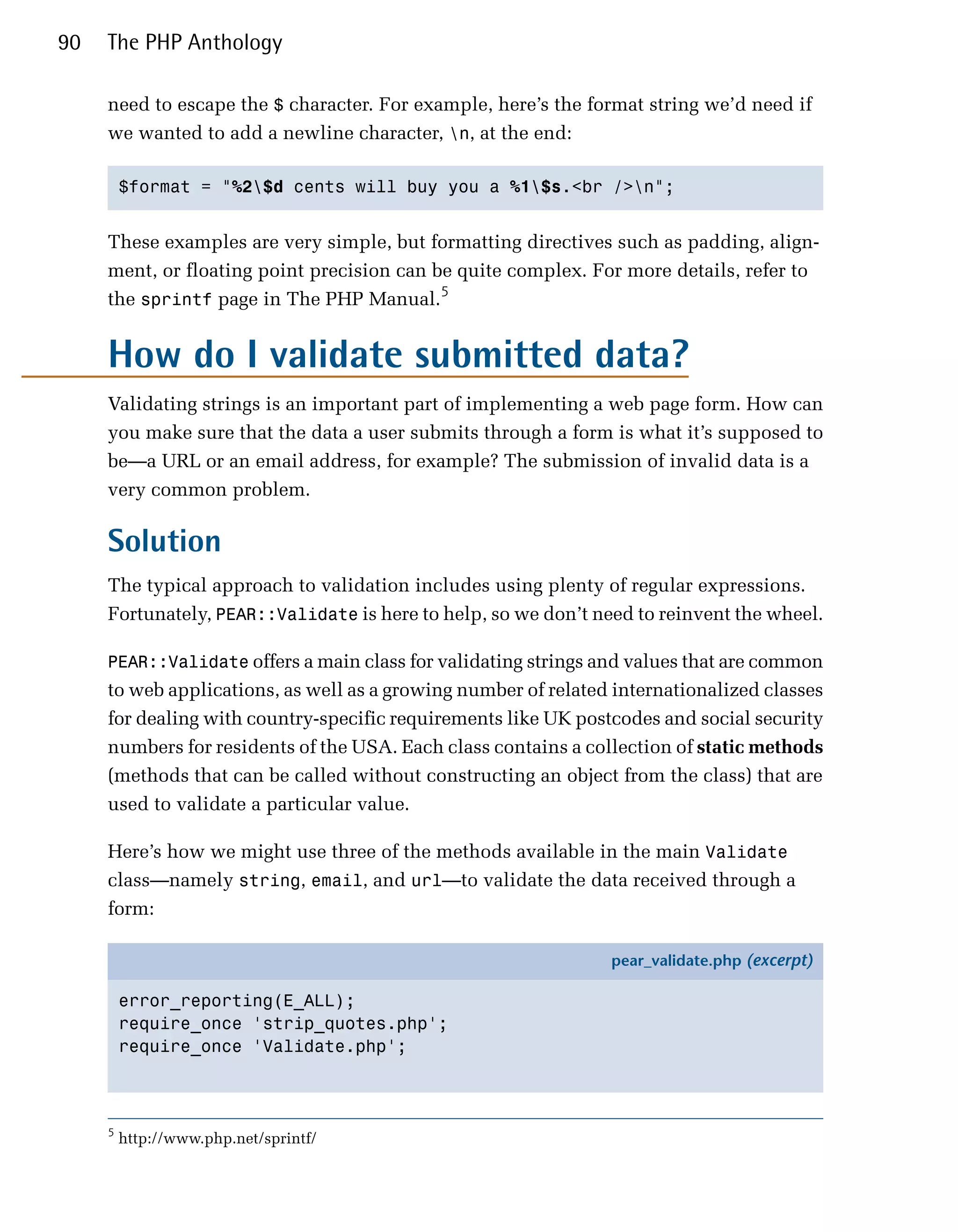 90   The PHP Anthology

     need to escape the $ character. For example, here’s the format string we’d need if
     we wanted to add a newline character, n, at the end:

         $format = "%2$d cents will buy you a %1$s.<br />n";



     These examples are very simple, but formatting directives such as padding, align­
     ment, or floating point precision can be quite complex. For more details, refer to
     the sprintf page in The PHP Manual.5


     How do I validate submitted data?
     Validating strings is an important part of implementing a web page form. How can
     you make sure that the data a user submits through a form is what it’s supposed to
     be—a URL or an email address, for example? The submission of invalid data is a
     very common problem.

     Solution
     The typical approach to validation includes using plenty of regular expressions.
     Fortunately, PEAR::Validate is here to help, so we don’t need to reinvent the wheel.

     PEAR::Validate offers a main class for validating strings and values that are common
     to web applications, as well as a growing number of related internationalized classes
     for dealing with country-specific requirements like UK postcodes and social security
     numbers for residents of the USA. Each class contains a collection of static methods
     (methods that can be called without constructing an object from the class) that are
     used to validate a particular value.

     Here’s how we might use three of the methods available in the main Validate
     class—namely string, email, and url—to validate the data received through a
     form:

                                                                pear_validate.php (excerpt)

         error_reporting(E_ALL);
         require_once 'strip_quotes.php';
         require_once 'Validate.php';



     5
         http://www.php.net/sprintf/
 