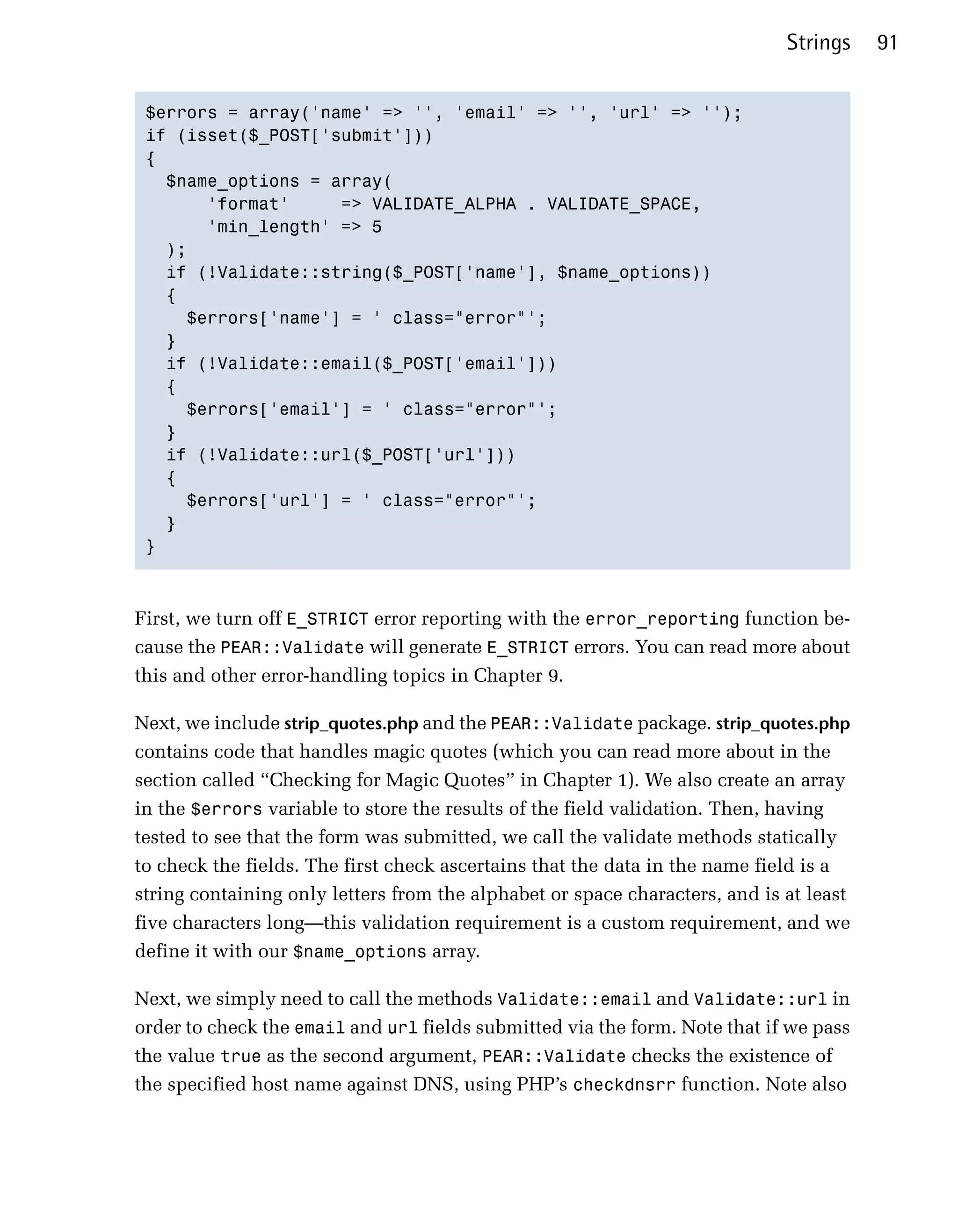 Strings    91


 $errors = array('name' => '', 'email' => '', 'url' => '');

 if (isset($_POST['submit']))

 {

   $name_options = array(

       'format'     => VALIDATE_ALPHA . VALIDATE_SPACE,

       'min_length' => 5

   );

   if (!Validate::string($_POST['name'], $name_options))

   {

     $errors['name'] = ' class="error"';

   }

   if (!Validate::email($_POST['email']))

   {

     $errors['email'] = ' class="error"';

   }

   if (!Validate::url($_POST['url']))

   {

     $errors['url'] = ' class="error"';

   }

 }




First, we turn off E_STRICT error reporting with the error_reporting function be­
cause the PEAR::Validate will generate E_STRICT errors. You can read more about
this and other error-handling topics in Chapter 9.

Next, we include strip_quotes.php and the PEAR::Validate package. strip_quotes.php
contains code that handles magic quotes (which you can read more about in the
section called “Checking for Magic Quotes” in Chapter 1). We also create an array
in the $errors variable to store the results of the field validation. Then, having
tested to see that the form was submitted, we call the validate methods statically
to check the fields. The first check ascertains that the data in the name field is a
string containing only letters from the alphabet or space characters, and is at least
five characters long—this validation requirement is a custom requirement, and we
define it with our $name_options array.

Next, we simply need to call the methods Validate::email and Validate::url in
order to check the email and url fields submitted via the form. Note that if we pass
the value true as the second argument, PEAR::Validate checks the existence of
the specified host name against DNS, using PHP’s checkdnsrr function. Note also
 