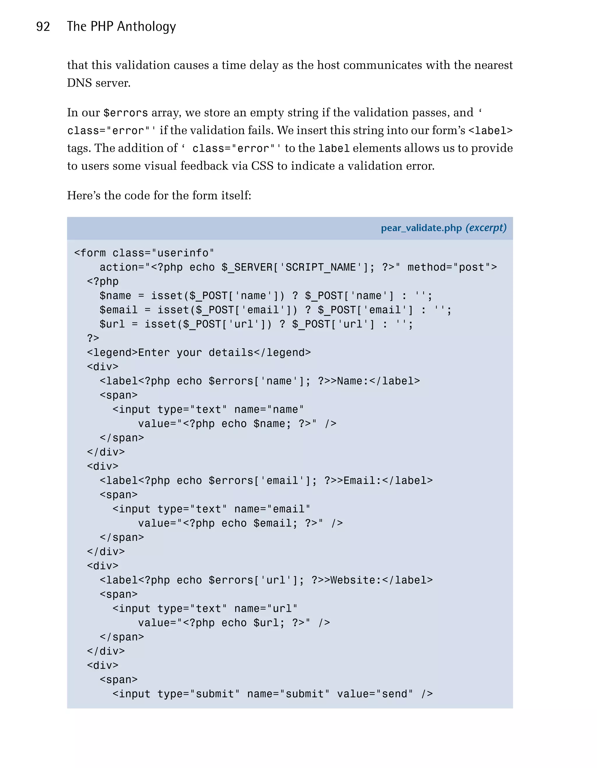 92   The PHP Anthology

     that this validation causes a time delay as the host communicates with the nearest
     DNS server.

     In our $errors array, we store an empty string if the validation passes, and ‘
     class="error"' if the validation fails. We insert this string into our form’s <label>
     tags. The addition of ‘ class="error"' to the label elements allows us to provide
     to users some visual feedback via CSS to indicate a validation error.

     Here’s the code for the form itself:

                                                                pear_validate.php (excerpt)

      <form class="userinfo"
          action="<?php echo $_SERVER['SCRIPT_NAME']; ?>" method="post">
        <?php
          $name = isset($_POST['name']) ? $_POST['name'] : '';
          $email = isset($_POST['email']) ? $_POST['email'] : '';
          $url = isset($_POST['url']) ? $_POST['url'] : '';
        ?>
        <legend>Enter your details</legend>
        <div>
          <label<?php echo $errors['name']; ?>>Name:</label>
          <span>
            <input type="text" name="name"
                value="<?php echo $name; ?>" />
          </span>
        </div>
        <div>
          <label<?php echo $errors['email']; ?>>Email:</label>
          <span>
            <input type="text" name="email"
                value="<?php echo $email; ?>" />
          </span>
        </div>
        <div>
          <label<?php echo $errors['url']; ?>>Website:</label>
          <span>
            <input type="text" name="url"
                value="<?php echo $url; ?>" />
          </span>
        </div>
        <div>
          <span>
            <input type="submit" name="submit" value="send" />
 