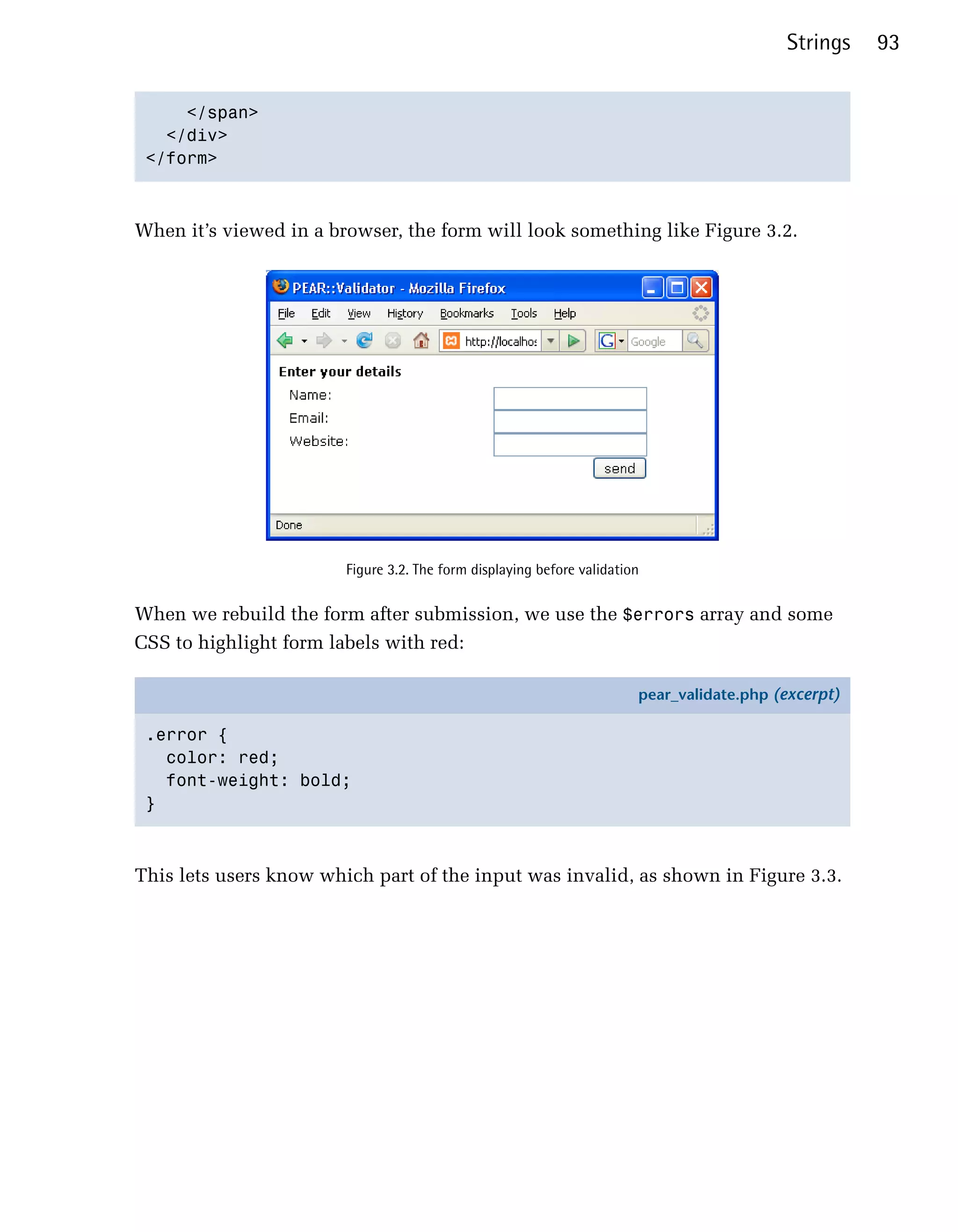 Strings    93


     </span>

   </div>

 </form>




When it’s viewed in a browser, the form will look something like Figure 3.2.




                        Figure 3.2. The form displaying before validation


When we rebuild the form after submission, we use the $errors array and some
CSS to highlight form labels with red:

                                                                        pear_validate.php (excerpt)

 .error {
   color: red;
   font-weight: bold;
 }



This lets users know which part of the input was invalid, as shown in Figure 3.3.
 