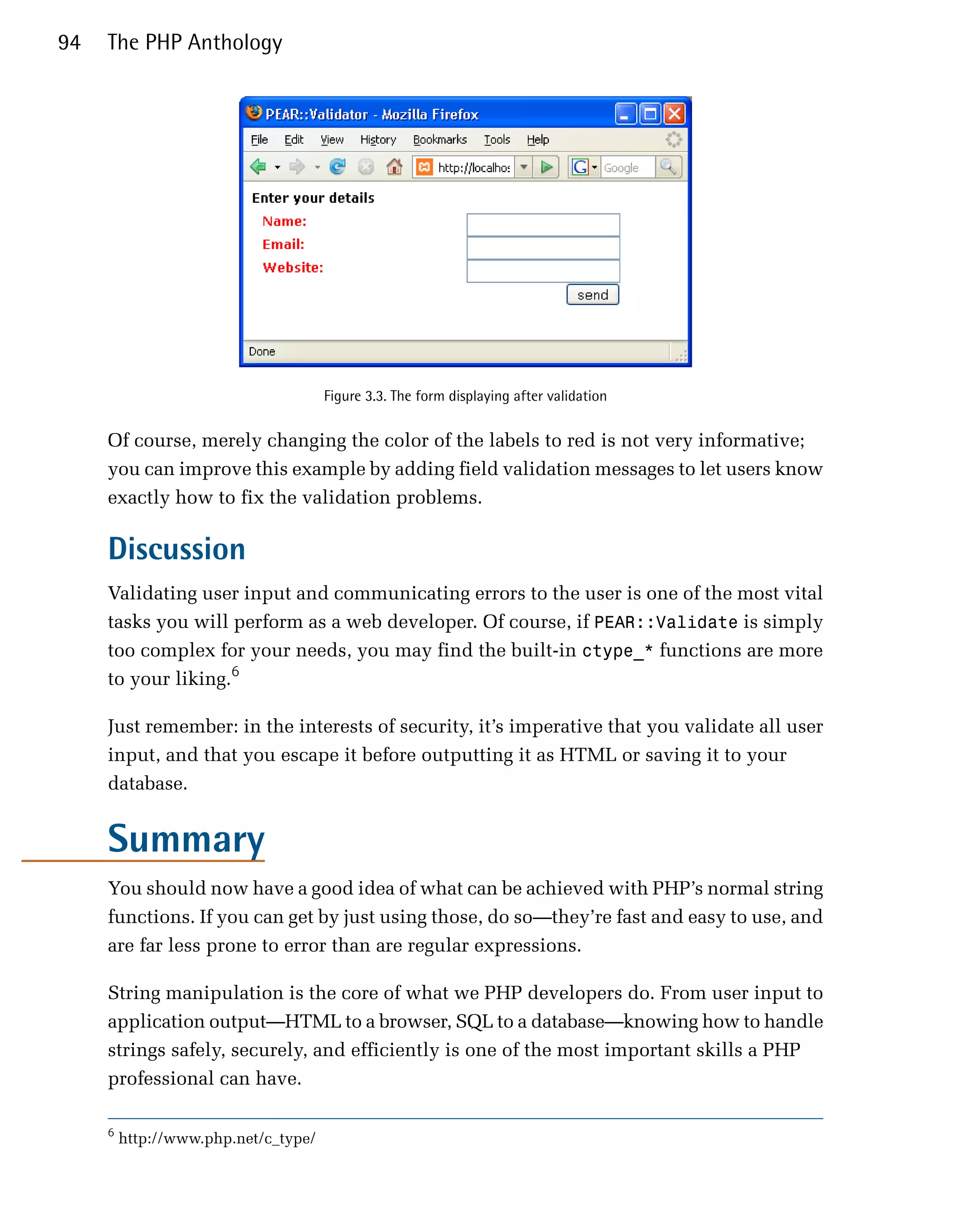 94   The PHP Anthology




                                      Figure 3.3. The form displaying after validation


     Of course, merely changing the color of the labels to red is not very informative;
     you can improve this example by adding field validation messages to let users know
     exactly how to fix the validation problems.

     Discussion
     Validating user input and communicating errors to the user is one of the most vital
     tasks you will perform as a web developer. Of course, if PEAR::Validate is simply
     too complex for your needs, you may find the built-in ctype_* functions are more
     to your liking.6

     Just remember: in the interests of security, it’s imperative that you validate all user
     input, and that you escape it before outputting it as HTML or saving it to your
     database.


     Summary
     You should now have a good idea of what can be achieved with PHP’s normal string
     functions. If you can get by just using those, do so—they’re fast and easy to use, and
     are far less prone to error than are regular expressions.

     String manipulation is the core of what we PHP developers do. From user input to
     application output—HTML to a browser, SQL to a database—knowing how to handle
     strings safely, securely, and efficiently is one of the most important skills a PHP
     professional can have.

     6
         http://www.php.net/c_type/
 