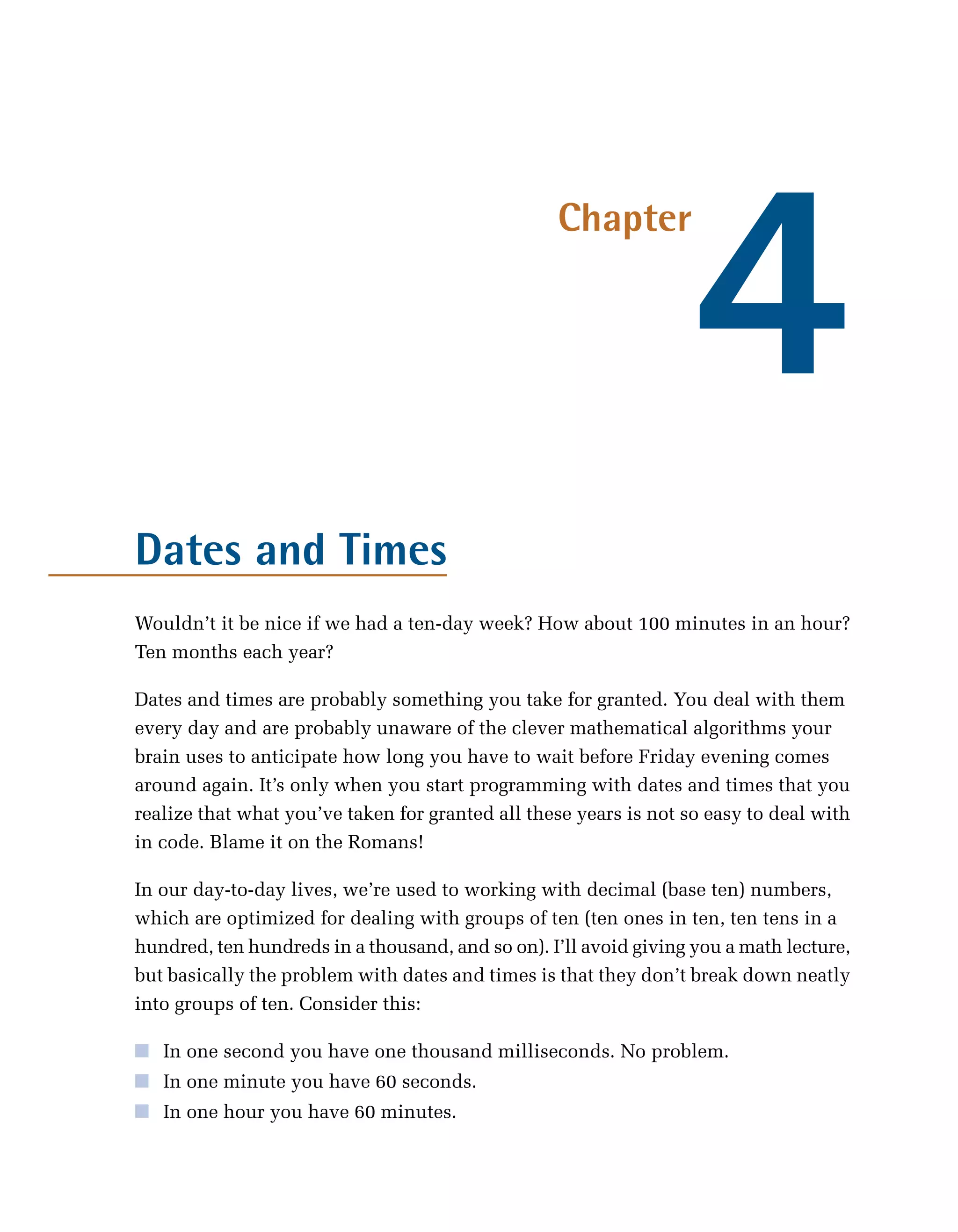 4
                                                  Chapter




Dates and Times
Wouldn’t it be nice if we had a ten-day week? How about 100 minutes in an hour?
Ten months each year?

Dates and times are probably something you take for granted. You deal with them
every day and are probably unaware of the clever mathematical algorithms your
brain uses to anticipate how long you have to wait before Friday evening comes
around again. It’s only when you start programming with dates and times that you
realize that what you’ve taken for granted all these years is not so easy to deal with
in code. Blame it on the Romans!

In our day-to-day lives, we’re used to working with decimal (base ten) numbers,
which are optimized for dealing with groups of ten (ten ones in ten, ten tens in a
hundred, ten hundreds in a thousand, and so on). I’ll avoid giving you a math lecture,
but basically the problem with dates and times is that they don’t break down neatly
into groups of ten. Consider this:

■ In one second you have one thousand milliseconds. No problem.
■ In one minute you have 60 seconds.
■ In one hour you have 60 minutes.
 