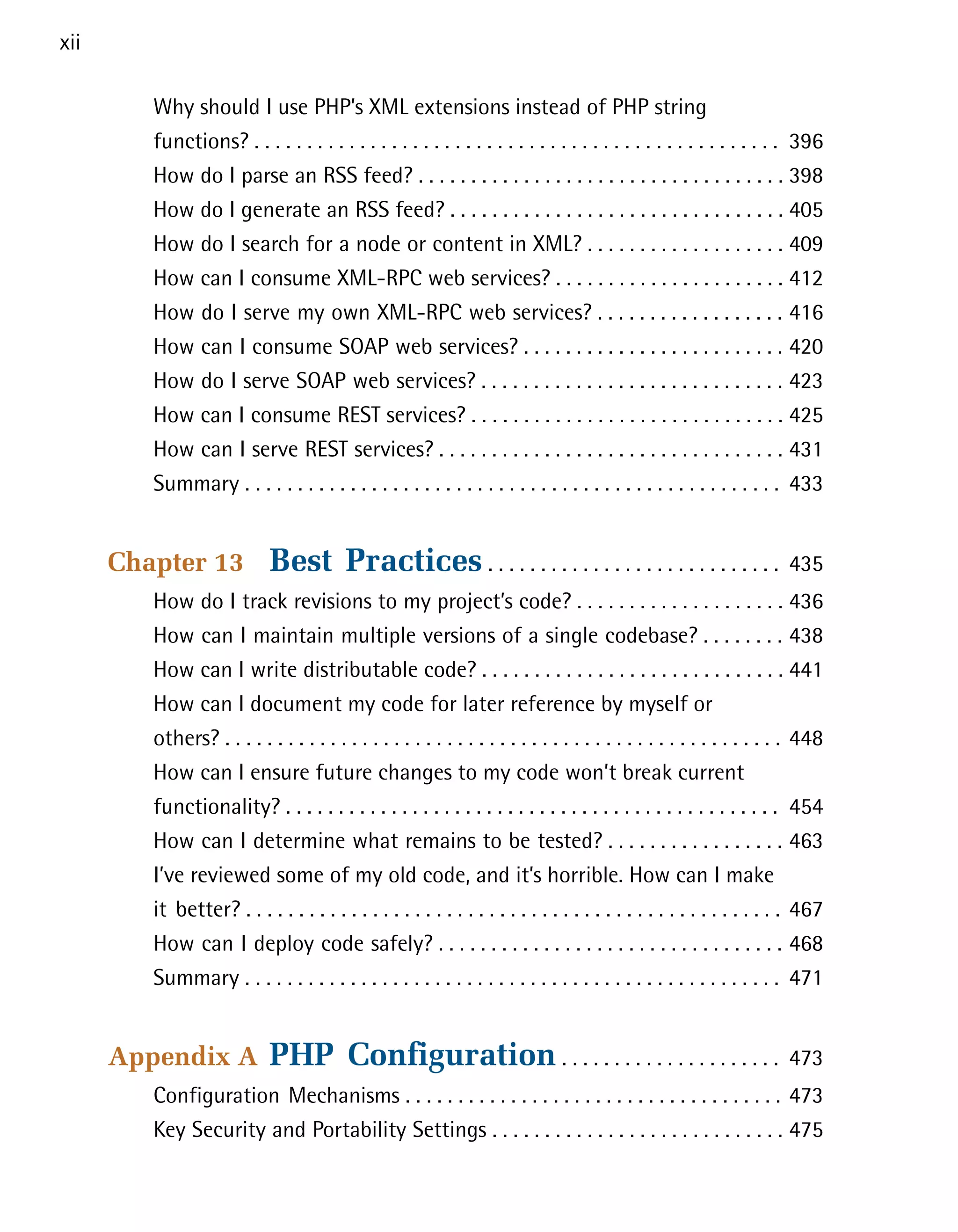 xii

         Why should I use PHP’s XML extensions instead of PHP string

         functions? . . . . . . . . . . . . . . . . . . . . . . . . . . . . . . . . . . . . . . . . . . . . . . . . . . 396

         How do I parse an RSS feed? . . . . . . . . . . . . . . . . . . . . . . . . . . . . . . . . . . . 398

         How do I generate an RSS feed? . . . . . . . . . . . . . . . . . . . . . . . . . . . . . . . . 405

         How do I search for a node or content in XML? . . . . . . . . . . . . . . . . . . . 409

         How can I consume XML-RPC web services? . . . . . . . . . . . . . . . . . . . . . . 412

         How do I serve my own XML-RPC web services? . . . . . . . . . . . . . . . . . . 416

         How can I consume SOAP web services? . . . . . . . . . . . . . . . . . . . . . . . . . 420

         How do I serve SOAP web services? . . . . . . . . . . . . . . . . . . . . . . . . . . . . . 423

         How can I consume REST services? . . . . . . . . . . . . . . . . . . . . . . . . . . . . . . 425

         How can I serve REST services? . . . . . . . . . . . . . . . . . . . . . . . . . . . . . . . . . 431

         Summary . . . . . . . . . . . . . . . . . . . . . . . . . . . . . . . . . . . . . . . . . . . . . . . . . . . 433



      Chapter 13             Best Practices . . . . . . . . . . . . . . . . . . . . . . . . . . . .                    435

         How do I track revisions to my project’s code? . . . . . . . . . . . . . . . . . . . . 436

         How can I maintain multiple versions of a single codebase? . . . . . . . . 438

         How can I write distributable code? . . . . . . . . . . . . . . . . . . . . . . . . . . . . . 441

         How can I document my code for later reference by myself or

         others? . . . . . . . . . . . . . . . . . . . . . . . . . . . . . . . . . . . . . . . . . . . . . . . . . . . . . 448

         How can I ensure future changes to my code won’t break current

         functionality? . . . . . . . . . . . . . . . . . . . . . . . . . . . . . . . . . . . . . . . . . . . . . . . 454

         How can I determine what remains to be tested? . . . . . . . . . . . . . . . . . 463

         I’ve reviewed some of my old code, and it’s horrible. How can I make

         it better? . . . . . . . . . . . . . . . . . . . . . . . . . . . . . . . . . . . . . . . . . . . . . . . . . . . 467

         How can I deploy code safely? . . . . . . . . . . . . . . . . . . . . . . . . . . . . . . . . . 468

         Summary . . . . . . . . . . . . . . . . . . . . . . . . . . . . . . . . . . . . . . . . . . . . . . . . . . . 471



      Appendix A             PHP Configuration . . . . . . . . . . . . . . . . . . . . .                               473

         Configuration Mechanisms . . . . . . . . . . . . . . . . . . . . . . . . . . . . . . . . . . . . 473

         Key Security and Portability Settings . . . . . . . . . . . . . . . . . . . . . . . . . . . . 475

 