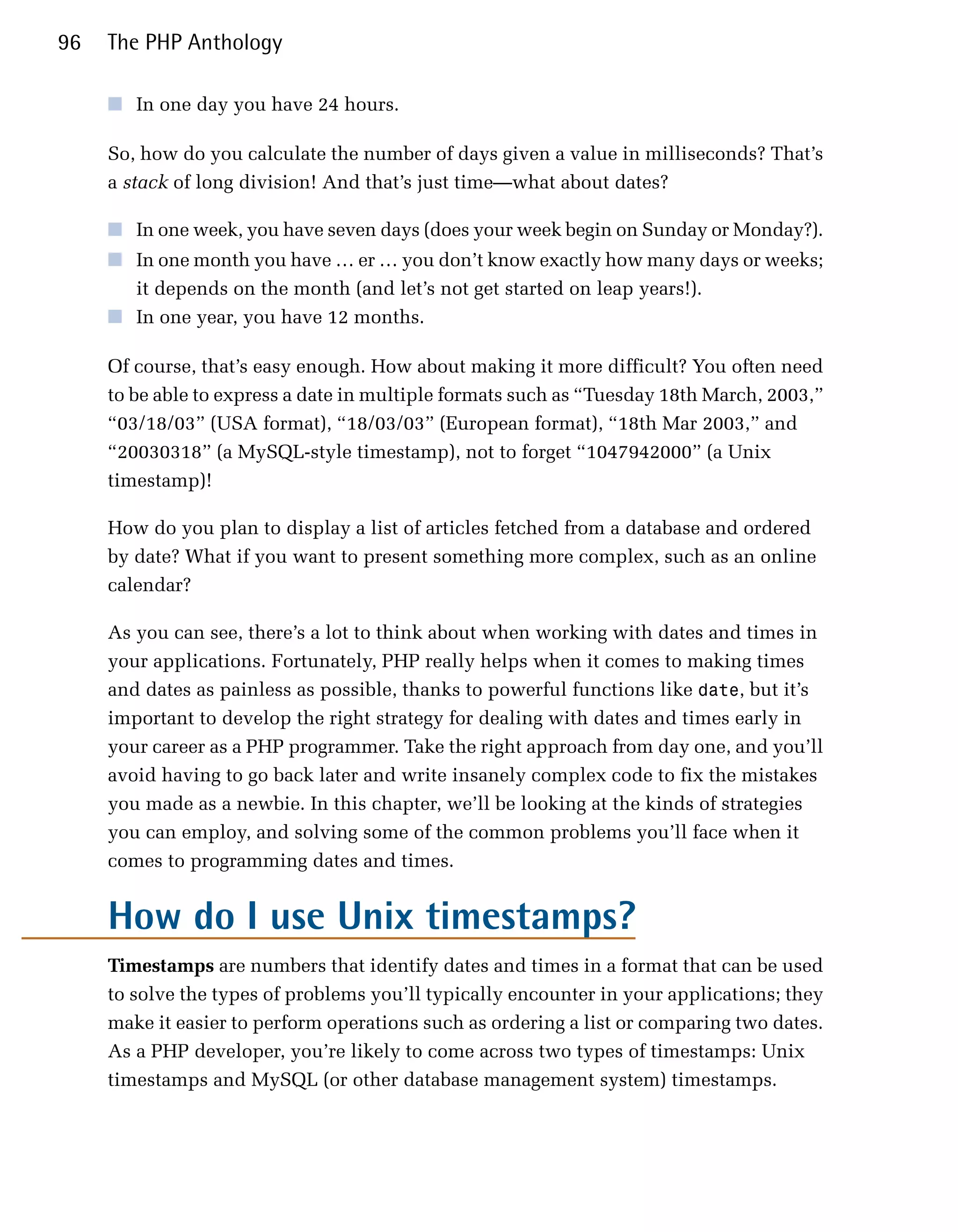 96   The PHP Anthology

     ■	 In one day you have 24 hours.

     So, how do you calculate the number of days given a value in milliseconds? That’s
     a stack of long division! And that’s just time—what about dates?

     ■	 In one week, you have seven days (does your week begin on Sunday or Monday?).
     ■	 In one month you have … er … you don’t know exactly how many days or weeks;
        it depends on the month (and let’s not get started on leap years!).
     ■	 In one year, you have 12 months.

     Of course, that’s easy enough. How about making it more difficult? You often need
     to be able to express a date in multiple formats such as “Tuesday 18th March, 2003,”
     “03/18/03” (USA format), “18/03/03” (European format), “18th Mar 2003,” and
     “20030318” (a MySQL-style timestamp), not to forget “1047942000” (a Unix
     timestamp)!

     How do you plan to display a list of articles fetched from a database and ordered
     by date? What if you want to present something more complex, such as an online
     calendar?

     As you can see, there’s a lot to think about when working with dates and times in
     your applications. Fortunately, PHP really helps when it comes to making times
     and dates as painless as possible, thanks to powerful functions like date, but it’s
     important to develop the right strategy for dealing with dates and times early in
     your career as a PHP programmer. Take the right approach from day one, and you’ll
     avoid having to go back later and write insanely complex code to fix the mistakes
     you made as a newbie. In this chapter, we’ll be looking at the kinds of strategies
     you can employ, and solving some of the common problems you’ll face when it
     comes to programming dates and times.


     How do I use Unix timestamps?
     Timestamps are numbers that identify dates and times in a format that can be used
     to solve the types of problems you’ll typically encounter in your applications; they
     make it easier to perform operations such as ordering a list or comparing two dates.
     As a PHP developer, you’re likely to come across two types of timestamps: Unix
     timestamps and MySQL (or other database management system) timestamps.
 
