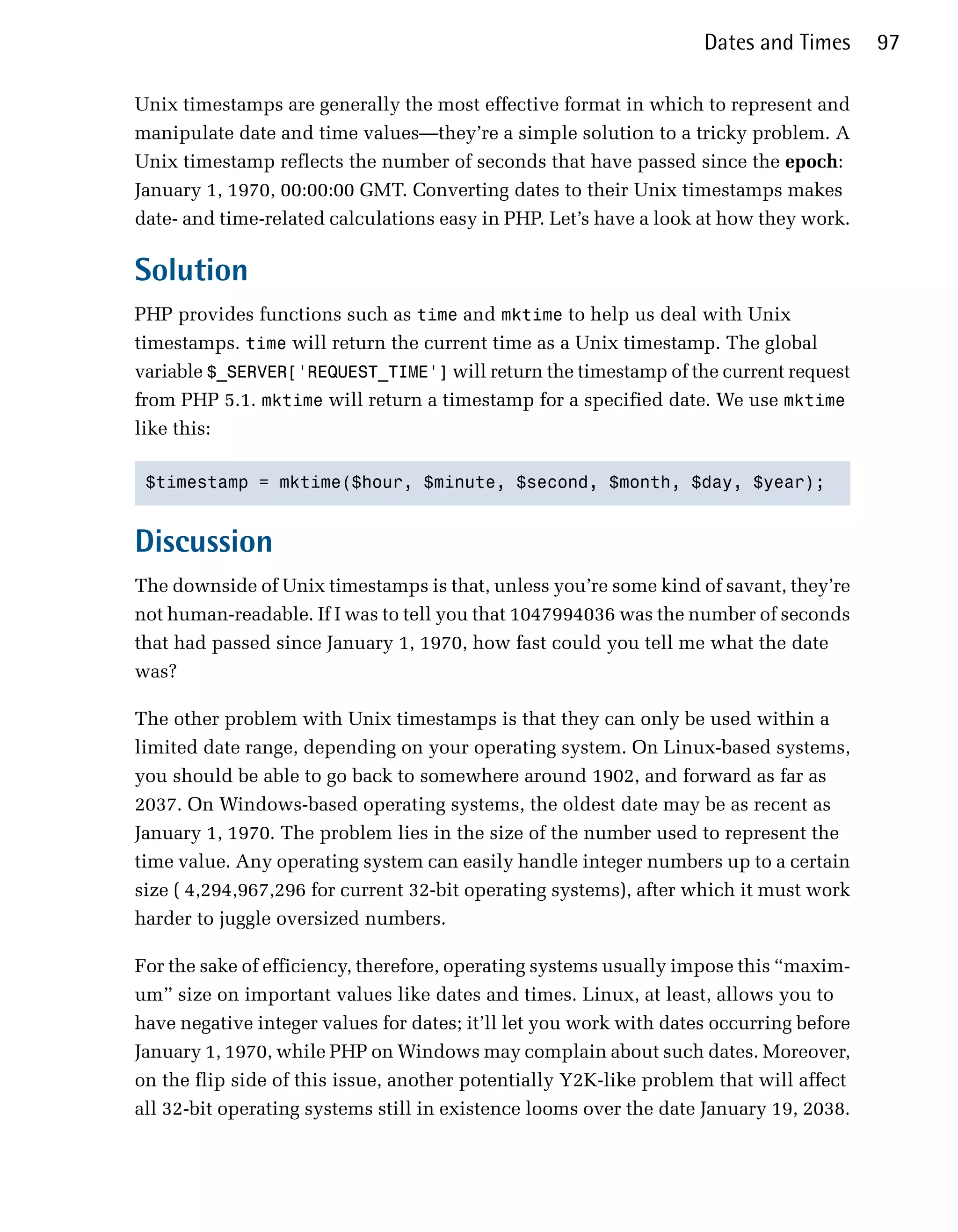 Dates and Times      97

Unix timestamps are generally the most effective format in which to represent and
manipulate date and time values—they’re a simple solution to a tricky problem. A
Unix timestamp reflects the number of seconds that have passed since the epoch:
January 1, 1970, 00:00:00 GMT. Converting dates to their Unix timestamps makes
date- and time-related calculations easy in PHP. Let’s have a look at how they work.

Solution
PHP provides functions such as time and mktime to help us deal with Unix
timestamps. time will return the current time as a Unix timestamp. The global
variable $_SERVER['REQUEST_TIME'] will return the timestamp of the current request
from PHP 5.1. mktime will return a timestamp for a specified date. We use mktime
like this:

 $timestamp = mktime($hour, $minute, $second, $month, $day, $year);



Discussion
The downside of Unix timestamps is that, unless you’re some kind of savant, they’re
not human-readable. If I was to tell you that 1047994036 was the number of seconds
that had passed since January 1, 1970, how fast could you tell me what the date
was?

The other problem with Unix timestamps is that they can only be used within a
limited date range, depending on your operating system. On Linux-based systems,
you should be able to go back to somewhere around 1902, and forward as far as
2037. On Windows-based operating systems, the oldest date may be as recent as
January 1, 1970. The problem lies in the size of the number used to represent the
time value. Any operating system can easily handle integer numbers up to a certain
size ( 4,294,967,296 for current 32-bit operating systems), after which it must work
harder to juggle oversized numbers.

For the sake of efficiency, therefore, operating systems usually impose this “maxim­
um” size on important values like dates and times. Linux, at least, allows you to
have negative integer values for dates; it’ll let you work with dates occurring before
January 1, 1970, while PHP on Windows may complain about such dates. Moreover,
on the flip side of this issue, another potentially Y2K-like problem that will affect
all 32-bit operating systems still in existence looms over the date January 19, 2038.
 