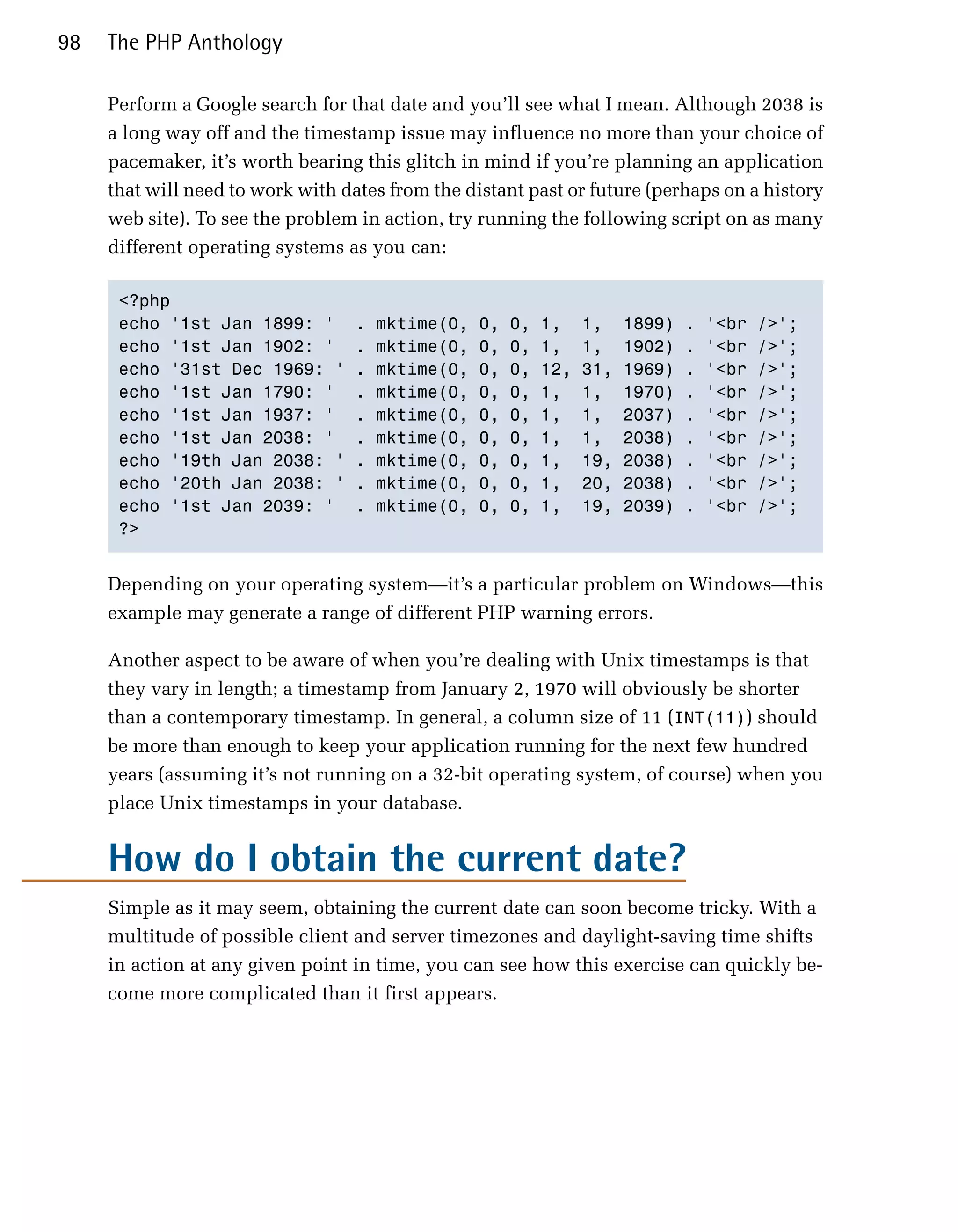 98   The PHP Anthology

     Perform a Google search for that date and you’ll see what I mean. Although 2038 is
     a long way off and the timestamp issue may influence no more than your choice of
     pacemaker, it’s worth bearing this glitch in mind if you’re planning an application
     that will need to work with dates from the distant past or future (perhaps on a history
     web site). To see the problem in action, try running the following script on as many
     different operating systems as you can:

      <?php

      echo '1st Jan 1899: '        .   mktime(0,   0,   0,   1,    1,    1899)   .   '<br   />';

      echo '1st Jan 1902: '        .   mktime(0,   0,   0,   1,    1,    1902)   .   '<br   />';

      echo '31st Dec 1969: '       .   mktime(0,   0,   0,   12,   31,   1969)   .   '<br   />';

      echo '1st Jan 1790: '        .   mktime(0,   0,   0,   1,    1,    1970)   .   '<br   />';

      echo '1st Jan 1937: '        .   mktime(0,   0,   0,   1,    1,    2037)   .   '<br   />';

      echo '1st Jan 2038: '        .   mktime(0,   0,   0,   1,    1,    2038)   .   '<br   />';

      echo '19th Jan 2038: '       .   mktime(0,   0,   0,   1,    19,   2038)   .   '<br   />';

      echo '20th Jan 2038: '       .   mktime(0,   0,   0,   1,    20,   2038)   .   '<br   />';

      echo '1st Jan 2039: '        .   mktime(0,   0,   0,   1,    19,   2039)   .   '<br   />';

      ?>



     Depending on your operating system—it’s a particular problem on Windows—this
     example may generate a range of different PHP warning errors.

     Another aspect to be aware of when you’re dealing with Unix timestamps is that
     they vary in length; a timestamp from January 2, 1970 will obviously be shorter
     than a contemporary timestamp. In general, a column size of 11 (INT(11)) should
     be more than enough to keep your application running for the next few hundred
     years (assuming it’s not running on a 32-bit operating system, of course) when you
     place Unix timestamps in your database.


     How do I obtain the current date?
     Simple as it may seem, obtaining the current date can soon become tricky. With a
     multitude of possible client and server timezones and daylight-saving time shifts
     in action at any given point in time, you can see how this exercise can quickly be­
     come more complicated than it first appears.
 