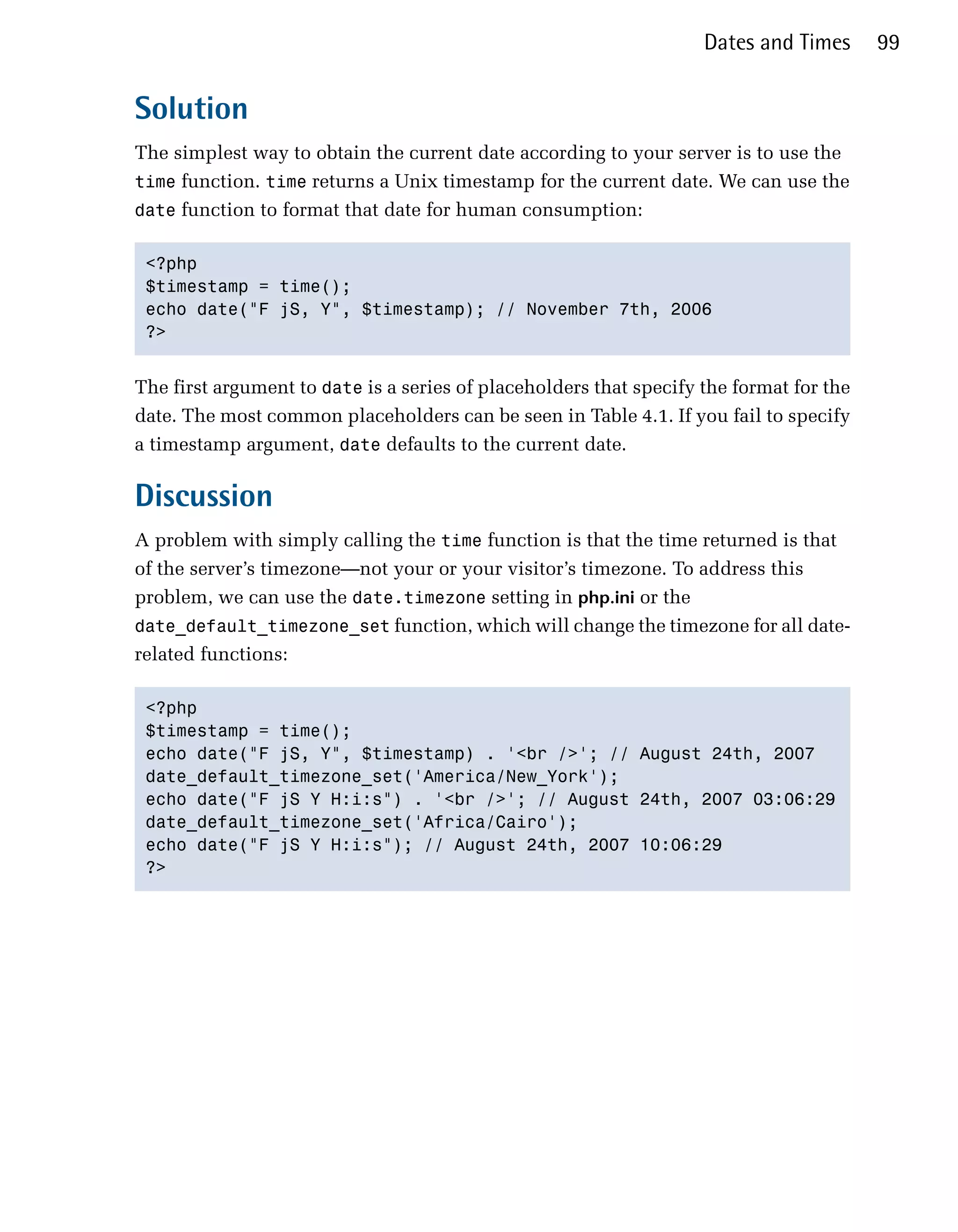Dates and Times      99


Solution
The simplest way to obtain the current date according to your server is to use the
time function. time returns a Unix timestamp for the current date. We can use the
date function to format that date for human consumption:


 <?php

 $timestamp = time();

 echo date("F jS, Y", $timestamp); // November 7th, 2006

 ?>



The first argument to date is a series of placeholders that specify the format for the
date. The most common placeholders can be seen in Table 4.1. If you fail to specify
a timestamp argument, date defaults to the current date.

Discussion
A problem with simply calling the time function is that the time returned is that
of the server’s timezone—not your or your visitor’s timezone. To address this
problem, we can use the date.timezone setting in php.ini or the
date_default_timezone_set function, which will change the timezone for all date-
related functions:

 <?php

 $timestamp = time();

 echo date("F jS, Y", $timestamp) . '<br />'; // August 24th, 2007

 date_default_timezone_set('America/New_York');

 echo date("F jS Y H:i:s") . '<br />'; // August 24th, 2007 03:06:29

 date_default_timezone_set('Africa/Cairo');

 echo date("F jS Y H:i:s"); // August 24th, 2007 10:06:29

 ?>

 