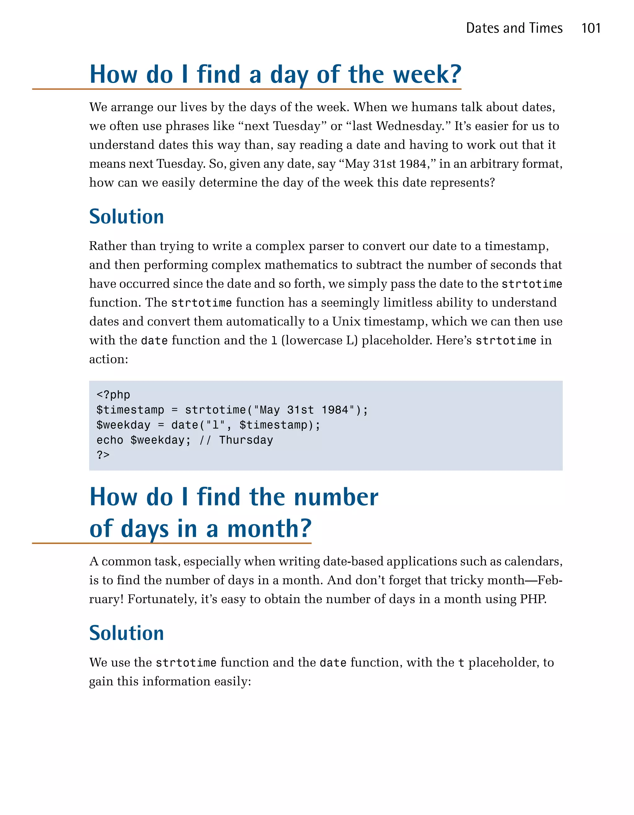 Dates and Times      101


How do I find a day of the week?
We arrange our lives by the days of the week. When we humans talk about dates,
we often use phrases like “next Tuesday” or “last Wednesday.” It’s easier for us to
understand dates this way than, say reading a date and having to work out that it
means next Tuesday. So, given any date, say “May 31st 1984,” in an arbitrary format,
how can we easily determine the day of the week this date represents?

Solution
Rather than trying to write a complex parser to convert our date to a timestamp,
and then performing complex mathematics to subtract the number of seconds that
have occurred since the date and so forth, we simply pass the date to the strtotime
function. The strtotime function has a seemingly limitless ability to understand
dates and convert them automatically to a Unix timestamp, which we can then use
with the date function and the l (lowercase L) placeholder. Here’s strtotime in
action:

 <?php

 $timestamp = strtotime("May 31st 1984");

 $weekday = date("l", $timestamp);

 echo $weekday; // Thursday

 ?>




How do I find the number
of days in a month?
A common task, especially when writing date-based applications such as calendars,
is to find the number of days in a month. And don’t forget that tricky month—Feb­
ruary! Fortunately, it’s easy to obtain the number of days in a month using PHP.

Solution
We use the strtotime function and the date function, with the t placeholder, to
gain this information easily:
 