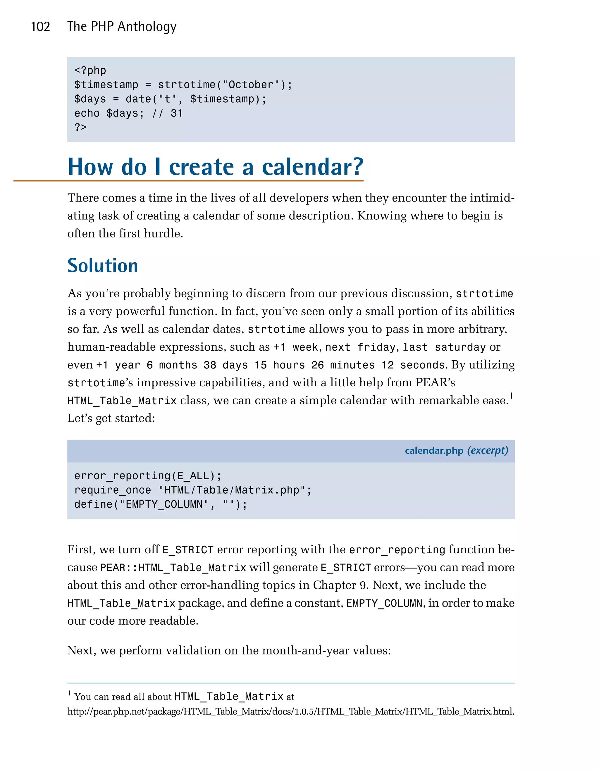 102   The PHP Anthology


          <?php

          $timestamp = strtotime("October");

          $days = date("t", $timestamp);

          echo $days; // 31

          ?>




      How do I create a calendar?
      There comes a time in the lives of all developers when they encounter the intimid­
      ating task of creating a calendar of some description. Knowing where to begin is
      often the first hurdle.

      Solution
      As you’re probably beginning to discern from our previous discussion, strtotime
      is a very powerful function. In fact, you’ve seen only a small portion of its abilities
      so far. As well as calendar dates, strtotime allows you to pass in more arbitrary,
      human-readable expressions, such as +1 week, next friday, last saturday or
      even +1 year 6 months 38 days 15 hours 26 minutes 12 seconds. By utilizing
      strtotime’s impressive capabilities, and with a little help from PEAR’s
                                                                                            1
      HTML_Table_Matrix class, we can create a simple calendar with remarkable ease.
      Let’s get started:

                                                                               calendar.php (excerpt)

          error_reporting(E_ALL);
          require_once "HTML/Table/Matrix.php";
          define("EMPTY_COLUMN", "");



      First, we turn off E_STRICT error reporting with the error_reporting function be­
      cause PEAR::HTML_Table_Matrix will generate E_STRICT errors—you can read more
      about this and other error-handling topics in Chapter 9. Next, we include the
      HTML_Table_Matrix package, and define a constant, EMPTY_COLUMN, in order to make
      our code more readable.

      Next, we perform validation on the month-and-year values:


      1
          You can read all about HTML_Table_Matrix at
      http://pear.php.net/package/HTML_Table_Matrix/docs/1.0.5/HTML_Table_Matrix/HTML_Table_Matrix.html.
 