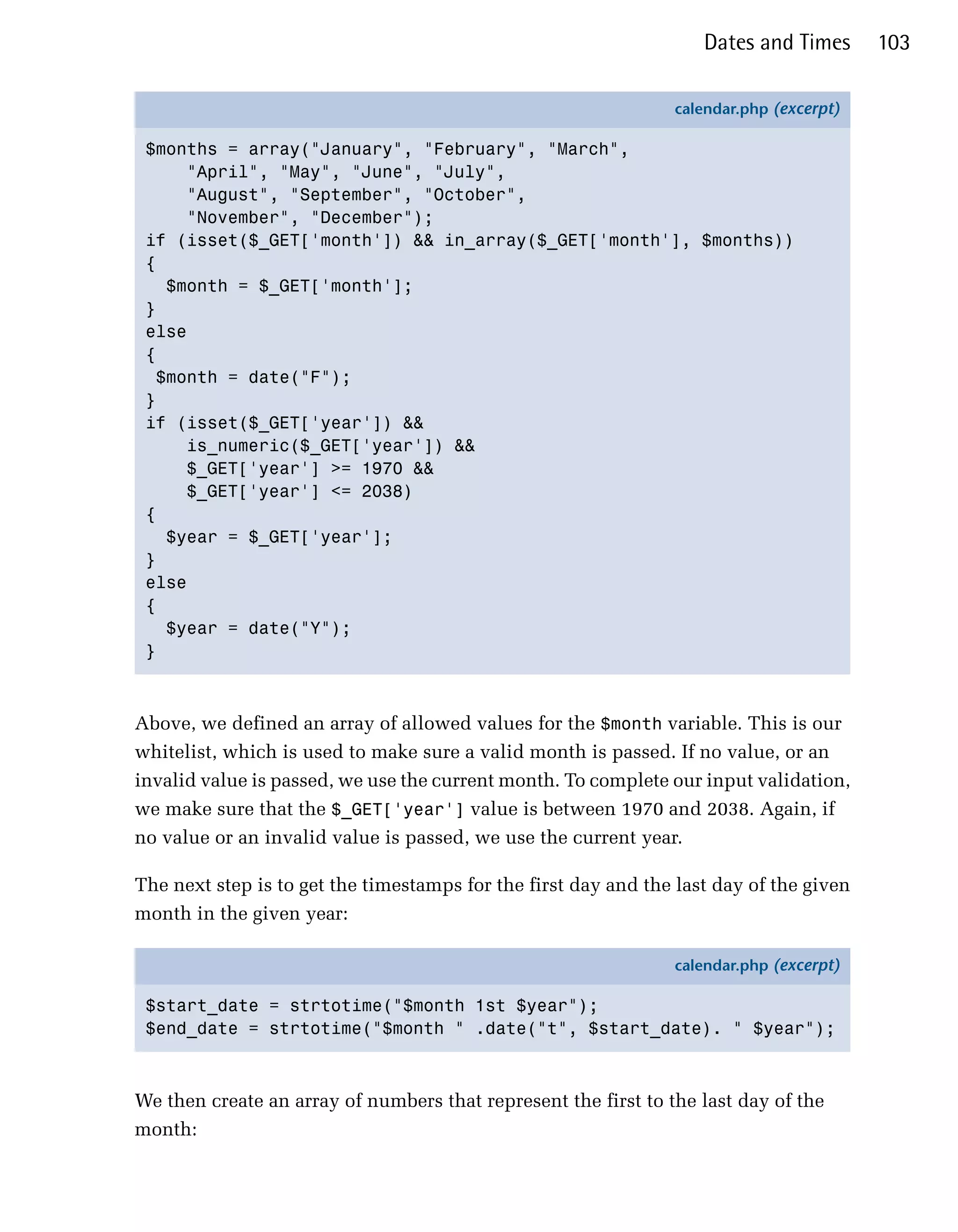 Dates and Times      103

                                                                calendar.php (excerpt)

 $months = array("January", "February", "March",
      "April", "May", "June", "July",
      "August", "September", "October",
      "November", "December");
 if (isset($_GET['month']) && in_array($_GET['month'], $months))
 {
    $month = $_GET['month'];
 }
 else
 {
   $month = date("F");
 }
 if (isset($_GET['year']) &&
      is_numeric($_GET['year']) &&
      $_GET['year'] >= 1970 &&
      $_GET['year'] <= 2038)
 {
    $year = $_GET['year'];
 }
 else
 {
    $year = date("Y");
 }



Above, we defined an array of allowed values for the $month variable. This is our
whitelist, which is used to make sure a valid month is passed. If no value, or an
invalid value is passed, we use the current month. To complete our input validation,
we make sure that the $_GET['year'] value is between 1970 and 2038. Again, if
no value or an invalid value is passed, we use the current year.

The next step is to get the timestamps for the first day and the last day of the given
month in the given year:

                                                                calendar.php (excerpt)

 $start_date = strtotime("$month 1st $year");
 $end_date = strtotime("$month " .date("t", $start_date). " $year");



We then create an array of numbers that represent the first to the last day of the
month:
 
